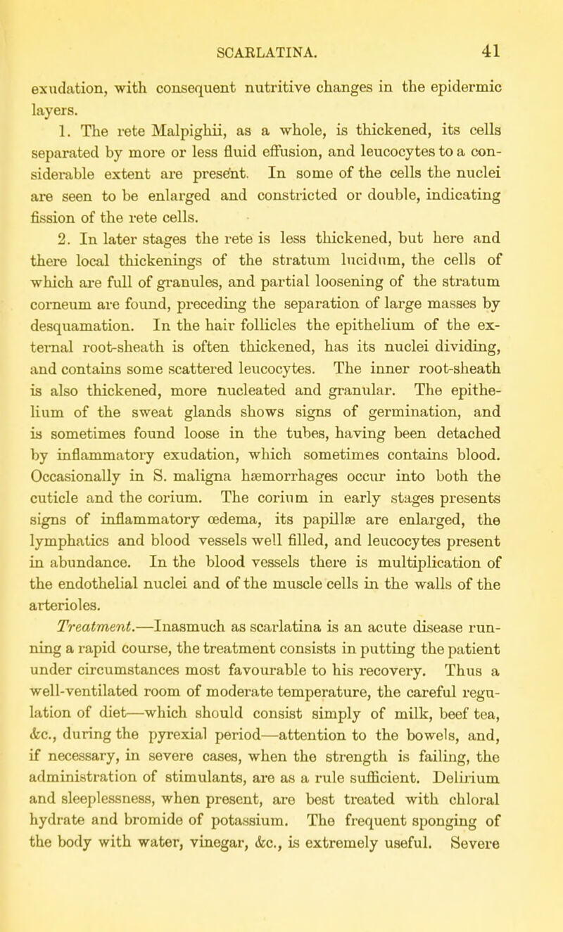 exudation, with consequent nutritive changes in the epidermic layers. 1. The rete Malpighii, as a whole, is thickened, its cells separated by more or less fluid effusion, and leucocytes to a con- siderable extent are present. In some of the cells the nuclei are seen to be enlarged and constricted or double, indicating fission of the rete cells. 2. In later stages the rete is less thickened, but here and there local thickenings of the stratum lucidnm, the cells of which are full of granules, and partial loosening of the stratum comeum are found, preceding the separation of large masses by desquamation. In the hair follicles the epithelium of the ex- ternal root-sheath is often thickened, has its nuclei dividing, and contains some scattered leucocytes. The inner root-sheath is also thickened, more nucleated and granular. The epithe- lium of the sweat glands shows signs of germination, and is sometimes found loose in the tubes, having been detached by inflammatory exudation, which sometimes contains blood. Occasionally in S. maligna haemorrhages occur into both the cuticle and the corium. The corium in early stages presents signs of inflammatory oedema, its papillae are enlarged, the lymphatics and blood vessels well filled, and leucocytes present in abundance. In the blood vessels there is multiplication of the endothelial nuclei and of the muscle cells in the walls of the arterioles. Treatment.—Inasmuch as scarlatina is an acute disease run- ning a rapid course, the treatment consists in putting the patient under circumstances most favourable to his recovery. Thus a well-ventilated room of moderate temperature, the careful regu- lation of diet—which should consist simply of milk, beef tea, Sic, during the pyrexial period—attention to the bowels, and, if necessary, in severe cases, when the strength is failing, the administration of stimulants, are as a rule sufficient. Delirium and sleeplessness, when present, are best treated with chloral hydrate and bromide of potassium. The frequent sponging of the body with water, vinegar, &c, is extremely useful. Severe