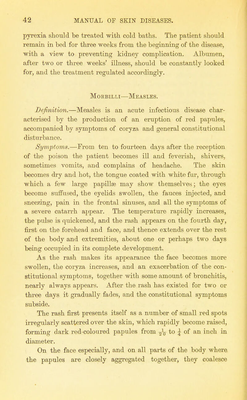 pyrexia should be treated with cold baths. The patient should remain in bed for three weeks from the beginning of the disease, with a view to preventing kidney complication. Albumen, after two or three weeks' illness, should be constantly looked for, and the treatment regulated accordingly. Moebilli—Measles. Definition.—Measles is an acute infectious disease char- acterised by the production of an eruption of red papules, accompanied by symptoms of coryza and general constitutional disturbance. Symptoms.—From ten to fourteen days after the reception of the poison the patient becomes ill and feverish, shivers, sometimes vomits, and complains of headache. The skin becomes dry and hot, the tongue coated with white fur, through which a few large papillae may show themselves; the eyes become suffused, the eyelids swollen, the fauces injected, and sneezing, pain in the frontal sinuses, and all the symptoms of a severe catai*rh appear. The temperature rapidly increases, the pidse is quickened, and the rash appears on the fourth day, first on the forehead and face, and thence extends over the rest of the body and extremities, about one or perhaps two days being occupied in its complete development. As the rash makes its appearance the face becomes more swollen, the coryza increases, and an exacerbation of the con- stitutional symptoms, together with some amount of bi-onchitis, nearly always appears. After the rash has existed for two or three days it gradually fades, and the constitutional symptoms subside. The rash first presents itself as a number of small red spots irregularly scattered over the skin, which rapidly become raised, forming dark red-coloured papules from -fa to \ of an inch in diameter. On the face especially, and on all parts of the body where the papules are closely aggregated together, they coalesce