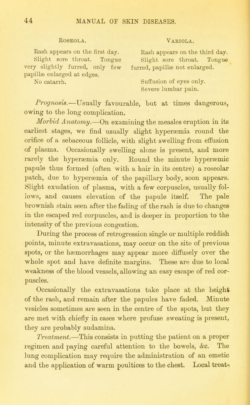 Roseola. Rash appears on the first day. Slight sore throat. Tongue very slightly furred, only few papillte enlarged at edges. No catarrh. Variola. Rash appears on the third day. Slight sore throat. Tongue furred, papillae not enlarged. Suffusion of eyes only. Severe lumbar pain. Prognosis.—Usually favourable, but at times dangerous, owing to the long complication. Morbid Anatomy.—On examining the measles eruption in its earliest stages, we find usually slight hyperemia round the orifice of a sebaceous follicle, with slight swelling from effusion of plasma. Occasionally swelling alone is present, and more rarely the hyperemia only. Round the minute hyperaemic papule thus formed (often with a hair in its centre) a roseolar patch, due to hyperemia of the papillary body, soon appears. Slight exudation of plasma, with a few corpuscles, usually fol- lows, and causes elevation of the papule itself. The pale brownish stain seen after the fading of the rash is due to changes in the escaped red corpuscles, and is deeper in proportion to the intensity of the previous congestion. During the process of retrogression single or multiple reddish points, minute extravasations, may occur on the site of previous spots, or the haemorrhages may appear more diffusely over the whole spot and have definite margins. These are due to local weakness of the blood vessels, allowing an easy escape of red cor- puscles. Occasionally the extravasations take place at the height of the rash, and remain after the papules have faded. Minute vesicles sometimes are seen in the centre of the spots, but they are met with chiefly in cases where profuse sweating is present, they are probably sudamina. Treatment.—This consists in putting the patient on a proper regimen and paying careful attention to the bowels, &c. The lung complication may require the administration of an emetic and the application of warm poultices to the chest. Local treat-i