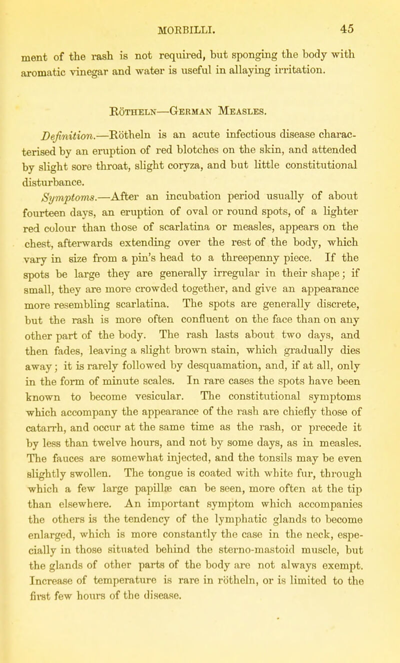 ment of the rash is not required, but sponging the body with aromatic vinegar and water is useful in allaying irritation. Rotheln—German Measles. Definition.—Rotheln is an acute infectious disease charac- terised by an eruption of red blotches on the skin, and attended by slight sore throat, slight coryza, and but little constitutional disturbance. Symptoms.—After an incubation period usually of about fourteen days, an eruption of oval or round spots, of a lighter red colour than those of scarlatina or measles, appears on the chest, afterwards extending over the rest of the body, which vary in size from a pin's head to a threepenny piece. If the spots be large they are generally irregular in their shape; if small, they are more crowded together, and give an appearance more resembling scarlatina. The spots are generally discrete, but the rash is more often confluent on the face than on any other part of the body. The rash lasts about two days, and then fades, leaving a slight brown stain, which gradually dies away; it is rarely followed by desquamation, and, if at all, only in the form of minute scales. In rare cases the spots have been known to become vesicular. The constitutional symptoms which accompany the appearance of the rash are chiefly those of catarrh, and occur at the same time as the rash, or precede it by less than twelve hours, and not by some days, as in measles. The fauces are somewhat injected, and the tonsils may be even slightly swollen. The tongue is coated with white fur, through which a few large papillae can be seen, more often at the tip than elsewhere. An important symptom which accompanies the others is the tendency of the lymphatic glands to become enlarged, which is more constantly the case in the neck, espe- cially in those situated behind the sterno-mastoid muscle, but the glands of other parts of the body are not always exempt. Increase of temperature is rare in rotheln, or is limited to the first few hours of the disease.