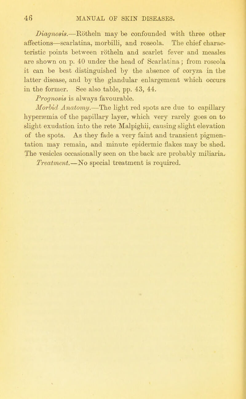 Diagnosis.—Rbtheln may be confounded with three other affections—scarlatina, morbilli, and roseola. The chief charac- teristic points between rbtheln and scarlet fever and measles are shown on p. 40 under the head of Scarlatina; from roseola it can be best distinguished by the absence of coryza in the latter disease, and by the glandular enlargement which occurs in the former. See also table, pp. 43, 44. Prognosis is always favourable. Morbid Anatomy.—The light red spots are due to capillary hyperemia of the papillary layer, which very rarely goes on to slight exudation into the rete Malpighii, causing slight elevation of the spots. As they fade a very faint and transient pigmen- tation may remain, and minute epidermic flakes may be shed. The vesicles occasionally seen on the back are probably miliaria. Treatment.—No special treatment is required.