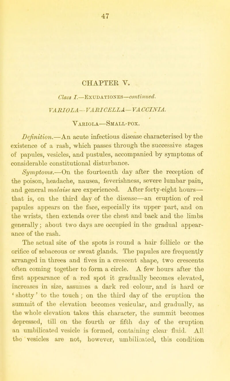 CHAPTER V. Class I.—Exudationes—continued. VARIOLA— VARICELLA— VA CCINIA. Variola—Small-pox. Definition.—An acute infectious disease characterised by the existence of a rash, which passes through the successive stages of papules, vesicles, and pustules, accompanied by symptoms of considerable constitutional disturbance. Symptoms.—On the fourteenth clay after the reception of the poison, headache, nausea, feveiishness, severe lumbar pain, and general malaise are experienced. After forty-eight hours— that is, on the third day of the disease—an eruption of red papules appears on the face, especially its upper part, and on the wrists, then extends over the chest and back and the limbs generally; about two days are occupied in the gradual appear- ance of the rash. The actual site of the spots is round a hair follicle or the orifice of sebaceous or sweat glands. The papules are frequently arranged in threes and fives in a crescent shape, two crescents often coming together to form a circle. A few hours after the first appearance of a red spot it gradually becomes elevated, increases in size, assumes a dark red colour, and is hard or 1 shotty' to the touch ; on the third day of the eruption the summit of the elevation becomes vesicular', and gradually, as the whole elevation takes this character, the summit becomes depressed, till on the fourth or fifth day of the eruption an umbilicated vesicle is formed, containing clear fluid. All the vesicles are not, however, umbilicated, this condition