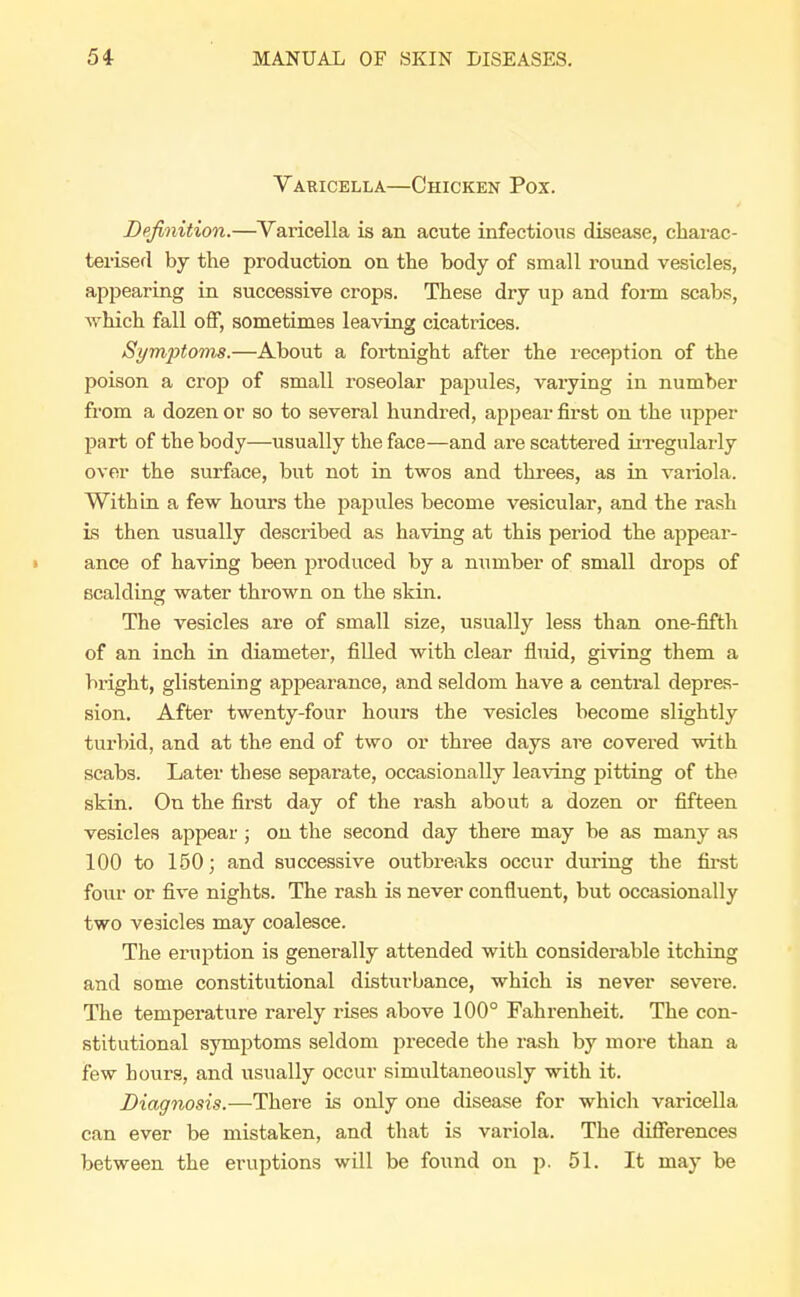 Varicella—Chicken Pox. Definition.—Varicella is an acute infectious disease, charac- terised by the production on the body of small round vesicles, appearing in successive crops. These dry up and form scabs, which fall off, sometimes leaving cicatrices. Symptoms.—About a fortnight after the reception of the poison a crop of small roseolar papules, varying in number from a dozen or so to several hundred, appear first on the upper part of the body—usually the face—and are scattered irregularly over the surface, but not in twos and threes, as in variola. Within a few hours the papules become vesicular, and the rash is then usually described as having at this period the appear- ance of having been produced by a number of small drops of scalding water thrown on the skin. The vesicles are of small size, usually less than one-fifth of an inch in diameter, filled with clear fluid, giving them a bright, glistening appearance, and seldom have a central depres- sion. After twenty-four hours the vesicles become slightly turbid, and at the end of two or three days are covered with scabs. Later these separate, occasionally leaving pitting of the skin. On the first day of the rash about a dozen or fifteen vesicles appear; on the second day there may be as many as 100 to 150; and successive outbreaks occur during the first four or five nights. The rash is never confluent, but occasionally two vesicles may coalesce. The eruption is generally attended with considerable itching and some constitutional disturbance, which is never sevei-e. The temperature rarely rises above 100° Fahrenheit. The con- stitutional symptoms seldom precede the rash by more than a few hours, and usually occur simultaneously with it. Diagnosis.—There is only one disease for which varicella can ever be mistaken, and that is variola. The differences between the eruptions will be found on p. 51. It may be