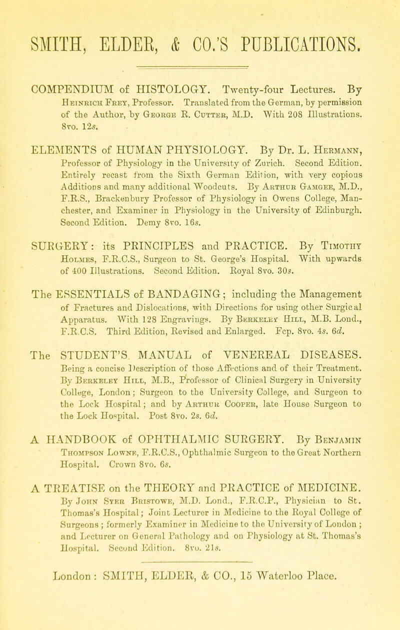 COMPENDIUM of HISTOLOGY. Twenty-four Lectures. By Heinbich Frey, Professor. Translated from the German, by permission of the Author, by George R. Cutter, M.D. With 208 Illustrations. 8vo. 12s. ELEMENTS of HUMAN PHYSIOLOGY. By Dr. L. Hermann, Professor of Physiology in the. University of Zurich. Second Edition. Entirely recast from the Sixth German Edition, with very copious Additions and many additional Woodcuts. By Arthur Gamgee, M.D., F.R.S., Brackenbury Professor of Physiology in Owens College, Man- chester, and Examiner in Physiology in the University of Edinburgh. Second Edition. Demy 8vo. 16s. SURGERY: its PRINCIPLES and PRACTICE. By Timothy Holmes, F.E.C.S., Surgeon to St. George's Hospital. With upwards of 400 Illustrations. Second Edition. Koyal 8vo. 30s. The ESSENTIALS of BANDAGING; including the Management of Fractures and Dislocations, with Directions for using other Surgical Apparatus. With 128 Engravings. By Berkelisst Hill, M.B. Loud., F.R.C.S. Third Edition, Revised and Enlarged. Fcp. 8vo. 4s. 6d. The STUDENT'S MANUAL of VENEREAL DISEASES. Being a concise Description of those Affections and of their Treatment. By Berkeley Hill, M.B., Professor of Clinical Surgery in University College, London; Surgeon to the University College, and Surgeon to the Lock Hospital; and by Arthur Cooper, late House Surgeon to the Lock Hospital. Post 8vo. 2s. 6d. A HANDBOOK of OPHTHALMIC SURGERY. By Benjamin Thompson Lowne, F.R.C.S., Ophthalmic Surgeon to the Great Northern Hospital. Crown 8vo. 6s. A TREATISE on the THEORY and PRACTICE of MEDICINE. By John Syer Bristowe, M.D. Lond,, F.R.C.P., Physician to St. Thomas's Hospital; Joint Lecturer in Medicine to the Royal Colloge of Surgeons ; formerly Examiner in Medicine to the University of London ; and Lecturer on General Pathology and on Physiology at St. Thomas's Hospital. Second Edition. 8vo. 21s.