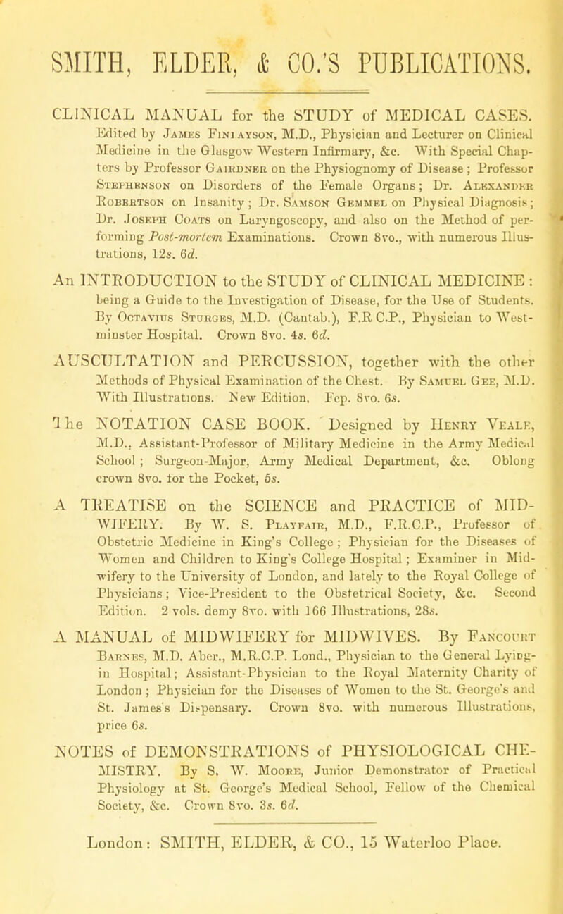 CLINICAL MANUAL for the STUDY of MEDICAL CASES. Edited by James Finj ayson, M.D., Physician and LecUirer on Clinical Medicine in the Glasgow Western Infirmary, &c. With Special Chap- ters by Professor Gaihdneu on the Physiognomy of Disease ; Professor Stephenson on Disorders of the Pemale Organs; Dr. Alkxaudkb Robehtson on Insanity; Dr. Samson Gemmel on Physical Diagnosis; Dr. Joseph Coats on Laryngoscopy, and also on the Method of per- forming Post-mortem Examinations. Crown 8vo., with numerous Illus- trations, 12s. 6d. An INTRODUCTION to the STUDY of CLINICAL MEDICINE : being a Guide to the Investigation of Disease, for the Use of Students. By Octavius Stuhges, M.D. (Cantab.), F.R CP., Physician to West- minster Hospital. Crown 8vo. 4s. 6d. AUSCULTATION and PERCUSSION, together with the other Methods of Physical Examination of the Chest. By Samuel Gee, M.D. With Illustrations. Is'ew Edition. Fcp. 8vo. 6s. 1 he NOTATION CASE BOOK. Designed by Henry Vealk, M.D.. Assistant-Professor of Military Medicine in the Army Medical School ; Surgeon-Major, Army Medical Department, &c. Oblong crown 8vo. for the Pocket, 5s. A TREATISE on the SCIENCE and PRACTICE of MID- WIFERY. By W. S. Playfatk, M.D., F.R.C.P., Professor of Obstetric Medicine in King's College ; Physician for the Diseases of Women and Children to King's College Hospital ; Examiner in Mid- wifery to the University of London, and lately to the Eoyal College of Physicians; Vice-President to the Obstetrical Society, &c. Second Edition. 2 vols, demy 8vo. with 166 Illustrations, 28s. A MANUAL of MIDWIFERY for MIDWIVES. By Fancoim-.t Barnes, M.D. Aber., M.E.C.P. Lond., Physician to the General Lying- in Hospital; Assistant-Physician to the Koyal Maternity Charity of London ; Physician for the Diseases of Women to the St. George's and St. James's Dispensary. Crown 8vo. with numerous Illustrations, price 6s. NOTES of DEMONSTRATIONS of PHYSIOLOGICAL CHE- MISTRY. By S. W. Moobe, Junior Demonstrator of Practical Physiology at St. George's Medical School, Fellow of the Chemical Society, &c. Crown 8vo. 3s. 6<l.