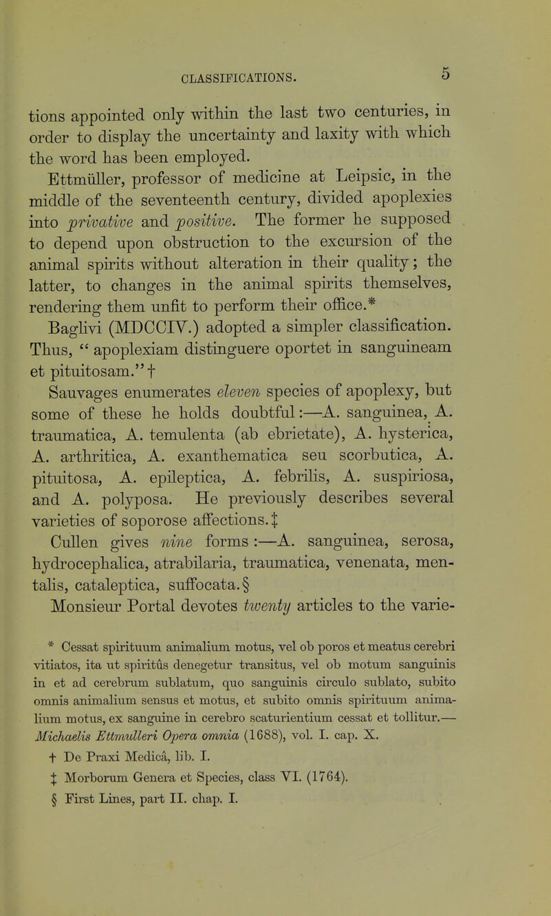 CLASSIFICATIONS. tions appointed only witliin the last two centuries, in order to display tlie uncertainty and laxity with which the word has been employed. Bttmiiller, professor of medicine at Leipsic, in the middle of the seventeenth century, divided apoplexies into privative and positive. The former he supposed to depend upon obstruction to the excursion of the animal spirits without alteration in their quality; the latter, to changes in the animal spirits themselves, rendering them unfit to perform their office.* Baglivi (MDCOIY.) adopted a simpler classification. Thus,  apoplexiam distinguere oportet in sanguineam et pituitosam. t Sauvages enumerates eleven species of apoplexy, but some of these he holds doubtful:—A. sanguinea,^ A. traumatica, A. temulenta (ab ebrietate), A. hysterica, A. arthritica, A. exanthematica seu scorbutica, A. pituitosa, A. epileptica, A. febrilis, A. suspiriosa, and A. polyposa. He previously describes several varieties of soporose afi'ections.+ CuUen gives nine forms :—A. sanguinea, serosa, hydrocephalica, atrabilaria, traumatica, venenata, men- talis, cataleptica, suflfocata.§ Monsieur Portal devotes twenty articles to the varie- * Cessat spiritiiuru animalium motus, vel ob poros et meatus cerebri vitiates, ita ut spiritus denegettir transitus, vel ob motum sanguinis in et ad cerebrum sublatiim, quo sanguinis circulo sublato, subito onmis animalium sensus et motus, et subito omnis spirituum anima- lium motus, ex sanguine in cerebro scaturientium cessat et toUitur.— Michaelis Ettmulleri Opera omnia (1688), vol. I. cap. X. t De Praxi Medica, lib. I. X Morborum Genera et Species, class VI. (1764). § First Lines, part II. cliap. I.