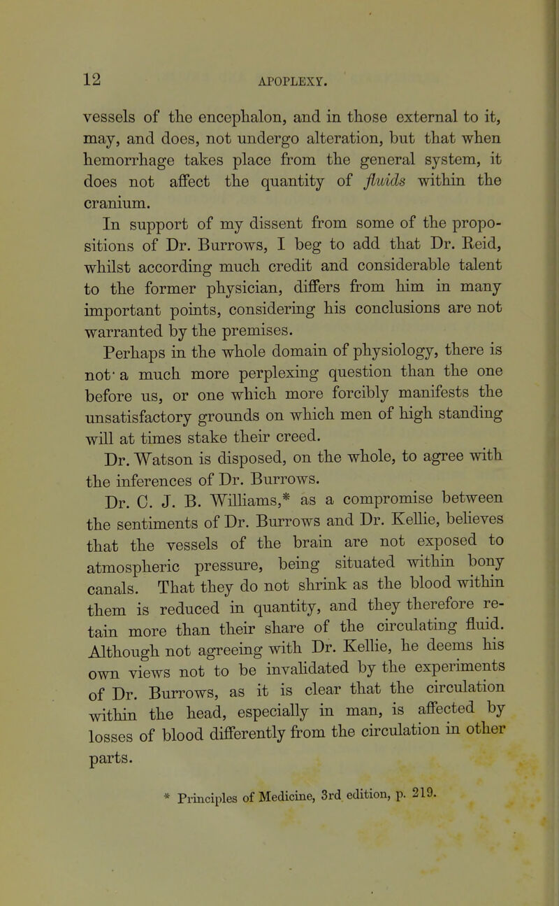 vessels of tlie enceplialon, and in tliose external to it, may, and does, not undergo alteration, but tliat when hemorrhage takes place from the general system, it does not affect the quantity of fluids within the cranium. In support of my dissent from some of the propo- sitions of Dr. Burrows, I beg to add that Dr. Reid, whilst according much credit and considerable talent to the former physician, differs from him in many important points, considering his conclusions are not warranted by the premises. Perhaps in the whole domain of physiology, there is not- a much more perplexmg question than the one before us, or one which more forcibly manifests the unsatisfactory grounds on which men of high standing will at times stake their creed. Dr. Watson is disposed, on the whole, to agree with the inferences of Dr. Burrows. Dr. 0. J. B. Wilhams,* as a compromise between the sentiments of Dr. Burrows and Dr. Kellie, beheves that the vessels of the brain are not exposed to atmospheric pressure, being situated within bony canals. That they do not shrink as the blood within them is reduced m quantity, and they therefore re- tain more than their share of the circulating fluid. Although not agreeing with Dr. Kellie, he deems his own views not to be invahdated by the experiments of Dr. Burrows, as it is clear that the circulation within the head, especially in man, is affected by losses of blood differently from the circulation in other parts. * Principles of Medicine, 3rd. edition, p. 219.