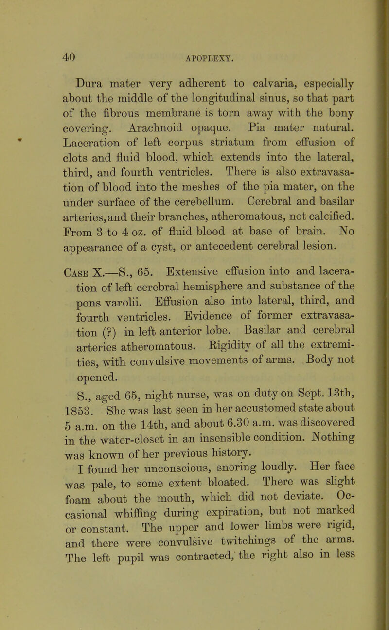 Dura mater very adherent to calvaria, especially about the middle of the longitudinal sinus, so that part of the fibrous membrane is torn away with the bony covering. Arachnoid opaque. Pia mater natural. Laceration of left corpus striatum from effusion of clots and fluid blood, which extends into the lateral, third, and fourth ventricles. There is also extravasa- tion of blood into the meshes of the pia mater, on the under surface of the cerebellum. Cerebral and basilar arteries, and their branches, atheromatous, not calcified. From 3 to 4 oz. of fluid blood at base of brain. No appearance of a cyst, or antecedent cerebral lesion. Case X.—S., 65. Extensive effusion into and lacera- tion of left cerebral hemisphere and substance of the pons varolii. Effusion also into lateral, third, and fourth ventricles. Evidence of former extravasa- tion (?) in left anterior lobe. Basilar and cerebral arteries atheromatous. Rigidity of all the extremi- ties, with convulsive movements of arms. Body not opened. S., aged 65, night nurse, was on duty on Sept. 13th, 1853. She was last seen in her accustomed state about 5 a.m. on the 14th, and about 6.30 a.m. was discovered in the water-closet in an insensible condition. Nothing was known of her previous history. I found her unconscious, snoring loudly. Her face was pale, to some extent bloated. There was slight foam about the mouth, which did not deviate. Oc- casional whiffing during expiration, but not marked or constant. The upper and lower limbs were rigid, and there were convulsive twitchings of the arms. The left pupil was contracted, the right also in less