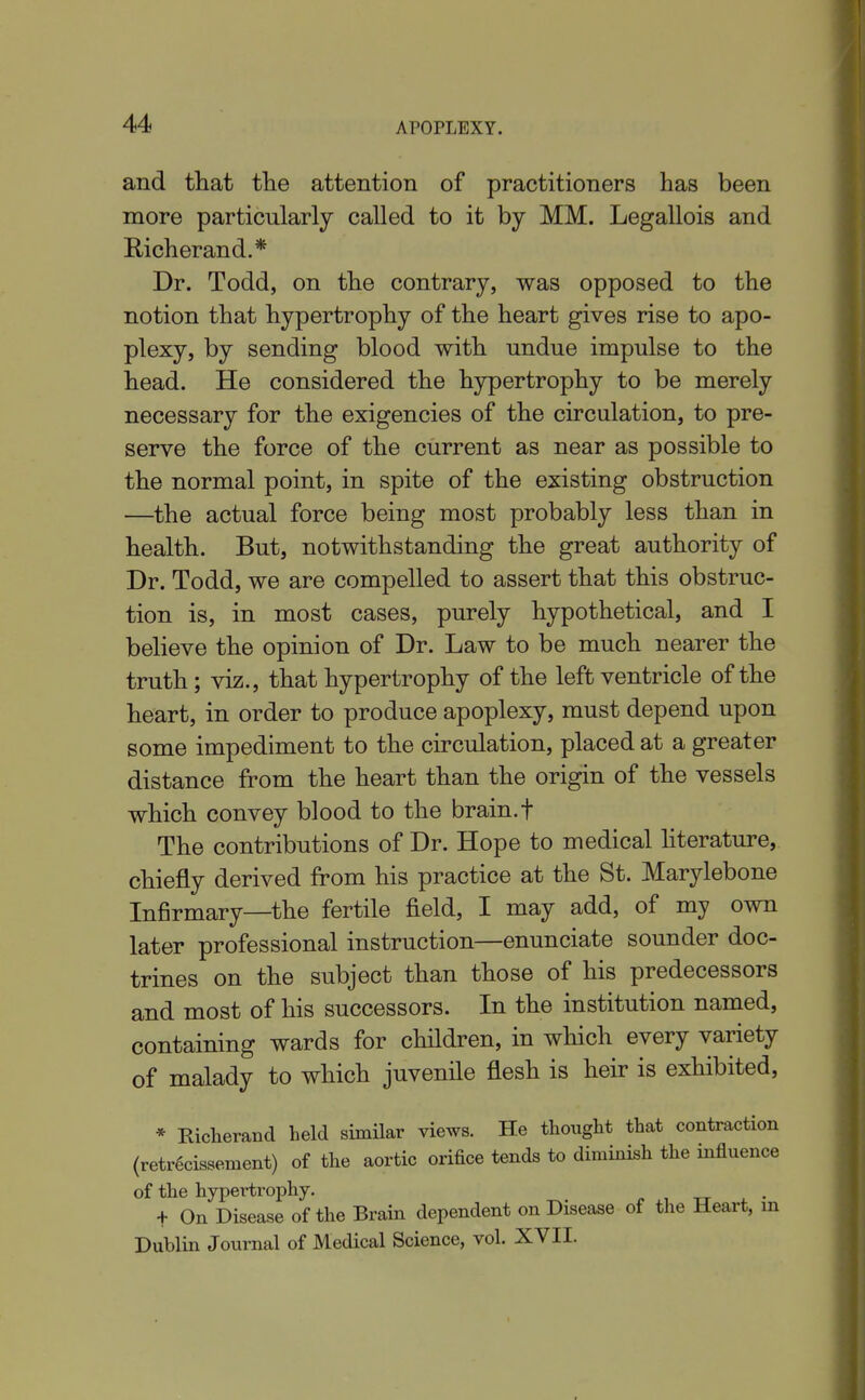 and that the attention of practitioners has been more particularly called to it by MM. Legallois and Richerand.* Dr. Todd, on the contrary, was opposed to the notion that hypertrophy of the heart gives rise to apo- plexy, by sending blood with undue impulse to the head. He considered the hypertrophy to be merely necessary for the exigencies of the circulation, to pre- serve the force of the current as near as possible to the normal point, in spite of the existing obstruction —the actual force being most probably less than in health. But, notwithstanding the great authority of Dr. Todd, we are compelled to assert that this obstruc- tion is, in most cases, purely hypothetical, and I believe the opinion of Dr. Law to be much nearer the truth; viz., that hypertrophy of the left ventricle of the heart, in order to produce apoplexy, must depend upon some impediment to the circulation, placed at a greater distance from the heart than the origin of the vessels which convey blood to the brain.f The contributions of Dr. Hope to medical hterature, chiefly derived from his practice at the St. Marylebone Infirmary—the fertile field, I may add, of my own later professional instruction—enunciate sounder doc- trines on the subject than those of his predecessors and most of his successors. In the institution named, containing wards for children, in which every variety of malady to which juvenile flesh is heir is exhibited, * Richerand held similar views. He thought that contraction (retr6cissement) of the aortic orifice tends to diminish the influence of the hypertrophy. , tt • + On Disease of the Brain dependent on Disease of the Heart, in Dublin Journal of Medical Science, vol. XVII.