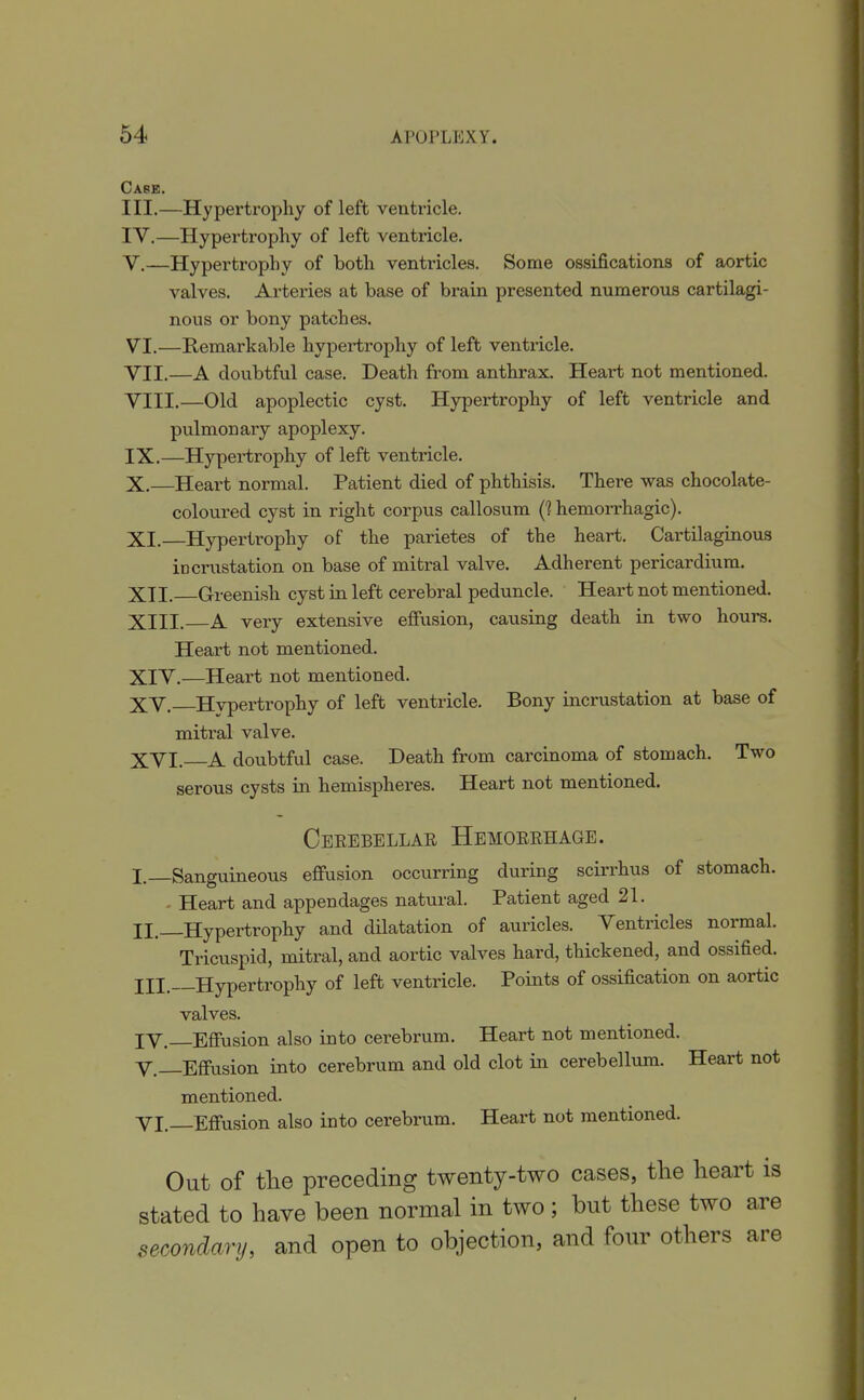 Case. III.—Hypertrophy of left ventricle. lY.—Hypertrophy of left ventricle. V. —Hypertrophy of both ventricles. Some ossifications of ax)rtic valves. Arteries at base of brain presented numerous cartilagi- nous or bony patches. VI. —Remarkable hypertrophy of left ventricle. VII. —A doubtful case. Death from anthrax. Heart not mentioned. VIII. —Old apoplectic cyst. Hypertrophy of left ventricle and pulmonary apoplexy. IX. —Hypertrophy of left ventricle. X. —Heart normal. Patient died of phthisis. There was chocolate- coloured cyst in right corpus callosum (1 hemorrhagic). XI. Hypertrophy of the parietes of the heart. Cartilaginous incrustation on base of mitral valve. Adherent pericardium. XII. Greenish cyst in left cerebral peduncle. Heart not mentioned. XIII. A very extensive efiiision, causing death in two hours. Heart not mentioned. XIV. —Heart not mentioned. XV. Hypertrophy of left ventricle. Bony incrustation at base of mitral valve. XVI. A doubtful case. Death from carcinoma of stomach. Two serous cysts in hemispheres. Heart not mentioned. Cerebellar Hemorrhage. I. —Sanguineous effusion occurring during scirrhus of stomach. - Heart and appendages natural. Patient aged 21. II. _Hypertrophy and dilatation of auricles. Ventricles normal. Tricuspid, mitral, and aortic valves hard, thickened, and ossified. III. Hypertrophy of left ventricle. Points of ossification on aortic valves. lY. Effusion also into cerebrum. Heart not mentioned. v.—Effusion into cerebrum and old clot in cerebellum. Heart not mentioned. YI, Effusion also into cerebrum. Heart not mentioned. Out of the preceding twenty-two cases, tlie heart is stated to have been normal in two ; but these two are secondary, and open to objection, and four others are