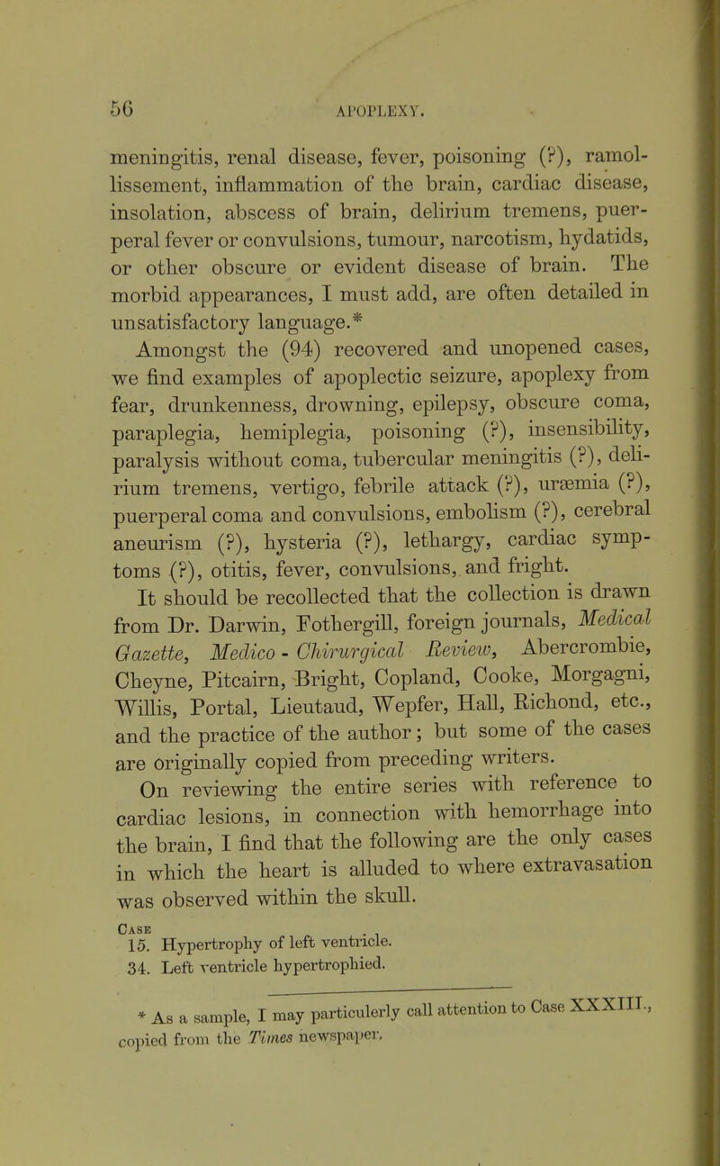 meningitis, renal disease, fever, poisoning (?), ramol- lissement, inflammation of tlie brain, cardiac disease, insolation, abscess of brain, delirium tremens, puer- peral fever or convulsions, tumour, narcotism, hydatids, or other obscure or evident disease of brain. The morbid appearances, I must add, are often detailed in unsatisfactory language.* Amongst the (94) recovered and unopened cases, we find examples of apoplectic seizure, apoplexy from fear, drunkenness, drowning, epilepsy, obscure coma, paraplegia, hemiplegia, poisoning (?), insensibility, paralysis without coma, tubercular meningitis (?), deh- rium tremens, vertigo, febrile attack (?), uraemia (?), puerperal coma and convulsions, embohsm (?), cerebral aneurism (?), hysteria (?), lethargy, cardiac symp- toms .(?), otitis, fever, convulsions, and fright. It should be recollected that the collection is drawn from Dr. Darwin, Fothergill, foreign journals. Medical Gazette, Medico - GUrurgical Eevieio, Abercrombie, Cheyne, Pitcairn, Bright, Copland, Cooke, Morgagni, Willis, Portal, Lieutaud, Wepfer, Hall, Eichond, etc., and the practice of the author; but some of the cases are originally copied from preceding writers. On reviewing the entire series with reference to cardiac lesions, in connection with hemorrhage into the brain, I find that the following are the only cases in which the heart is alluded to where extravasation was observed within the skull. Case . 15. Hypertrophy of left ventricle. 34. Left ventricle hypertrophied. * As a sample, I may particulerly call attention to Case XXXIIL, copied from the Times newspaper.