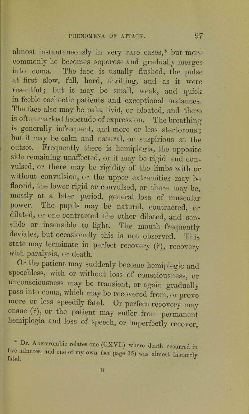 almost instantaneously in very rare cases,* but more commonly he becomes soporose and gradually merges into coma. The face is usually flushed, the pulse at first slow, full, hard, thrilling, and as it were resentful; but it may be small, weak, and quick in feeble cachectic patients and exceptional instances. The face also may be pale, livid, or bloated, and there is often marked hebetude of expression. The breathing is generally infrequent, and more or less stertorous; but it may be calm and natural, or suspirious at the outset. Frequently there is hemiplegia, the opposite side remaining unaffected, or it may be rigid and con- vulsed, or there may be rigidity of the limbs with or without convulsion, or the upper extremities may be flaccid, the lower rigid or convulsed, or there may be, mostly at a later period, general loss of muscular power. The pupils may be natural, contracted, or dilated, or one contracted the other dilated, and sen- sible or insensible to light. The mouth frequently deviates, but occasionally this is not observed. This state may terminate in perfect recovery (?), recovery with paralysis, or death. Or the patient may suddenly become hemiplegic and speechless, with or without loss of consciousness, or unconsciousness may be transient, or again gradually pass into coma, which may be recovered from, or prove more or less speedHy fatal. Or perfect recovery may ensue (?), or the patient may suffer from permanent hemiplegia and loss of speech, or imperfectly recover, * Dr. Abercrombie relates one (CXVI.) where death occurred in five minutes, and one of my own (see page 35) was almost instantly H