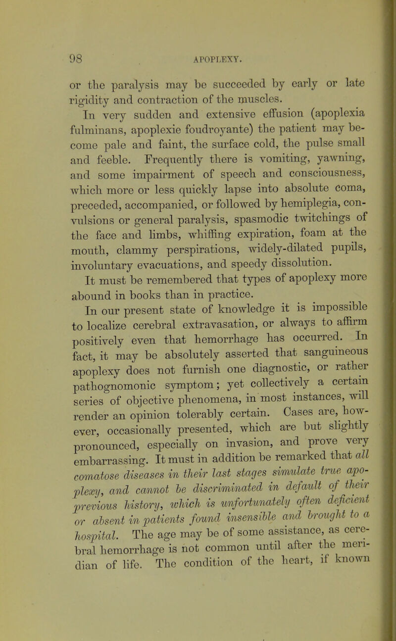 or the paralysis may be succeeded by early or late rigidity and contraction of the muscles. In very sudden and extensive effusion (apoplexia fulminans, apoplexie foudroyante) the patient may be- come pale and faint, the surface cold, the pulse small and feeble. Frequently there is vomiting, yawning, and some impairment of speech and consciousness, which more or less quickly lapse into absolute coma, preceded, accompanied, or followed by hemiplegia, con- vulsions or general paralysis, spasmodic twitchings of the face and hmbs, whiffing expiration, foam at the mouth, clammy perspirations, widely-dilated pupils, involuntary evacuations, and speedy dissolution. It must be remembered that types of apoplexy more abound in books than in practice. In our present state of knowledge it is impossible to localize cerebral extravasation, or always to affirm positively even that hemorrhage has occurred. In fact, it may be absolutely asserted that sanguineous apoplexy does not furnish one diagnostic, or rather pathognomonic symptom; yet collectively a certain series of objective phenomena, in most instances, will render an opinion tolerably certain. Cases are, how- ever, occasionally presented, which are but slightly pronounced, especially on invasion, and prove very embarrassing. It must in addition be remarked that all comatose diseases in their last stages simulate true apo- plexy, and cannot he discriminated in default of their previous history, which is unfortunately often deficient or absent in patients found insensible and brought to a hospital. The age may be of some assistance, as cere- bral hemorrhage is not common until after the meri- dian of life. The condition of the heart, if known