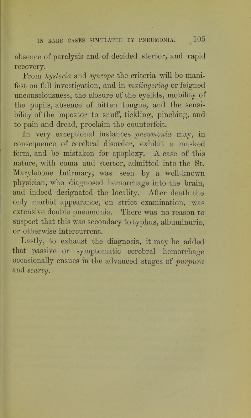 absence of paralysis and of decided stertor, and rapid recovery. From hysteria and sy^icope the criteria will be mani- fest on full investigation, and in malingering or feigned unconsciousness, the closure of tlie eyelids, mobility of the pupils, absence of bitten tongue, and the sensi- bility of the impostor to snuff, tickling, pinching, and to pain and dread, proclaim the counterfeit. In very exceptional instances pneumonia may, in consequence of cerebral disorder, exhibit a masked form, and be mistaken for apoplexy. A case of this nature, with coma and stertor, admitted into the St. Marylebone Infirmary, was seen by a well-known physician, who diagnosed hemorrhage into the brain, and indeed designated the locality. After death the only morbid appearance, on strict examination, was extensive double pneumonia. There was no reason to suspect that this was secondary to typhus, albuminuria, or otherwise intercurrent. Lastly, to exhaust the diagnosis, it may be added that passive or symptomatic cerebral hemorrhage occasionally ensues in the advanced stages of purj)ura and scurvy.