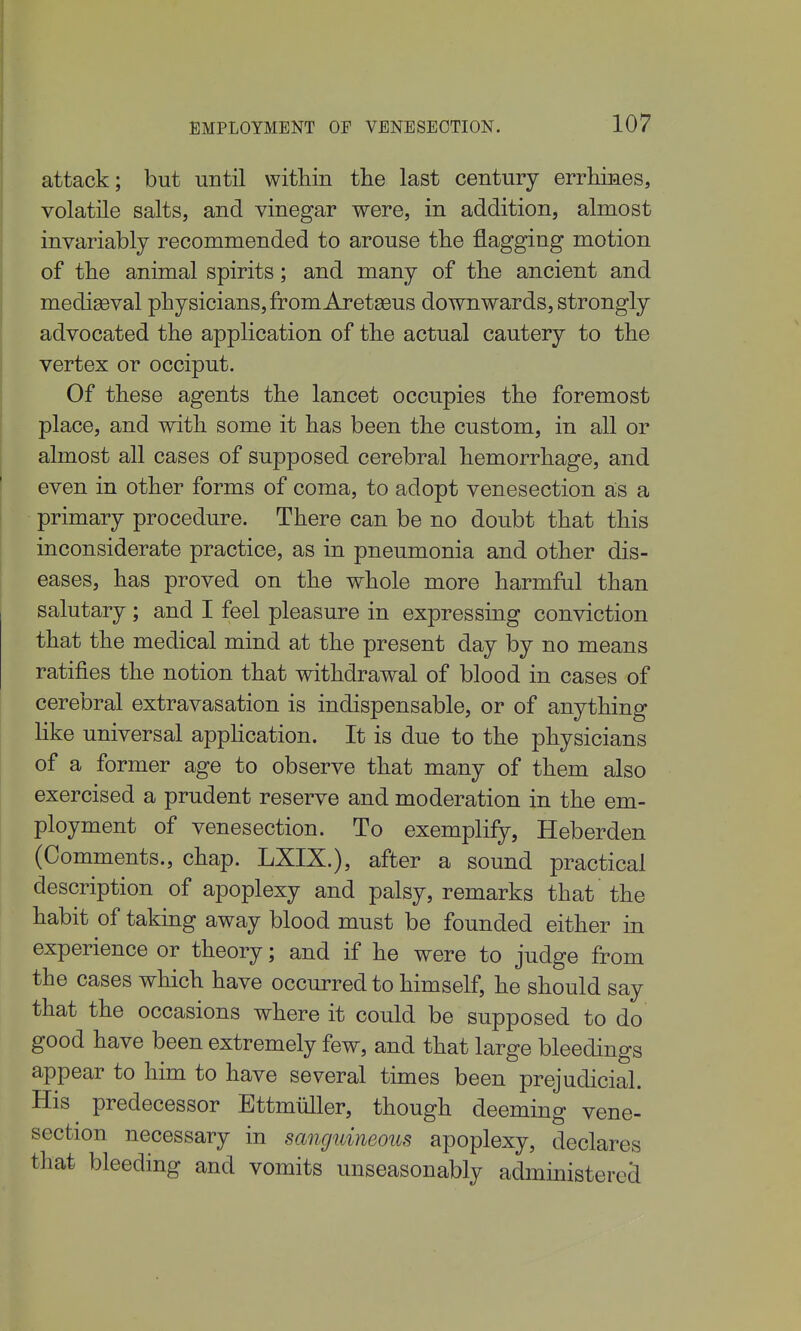 attack; but until within the last century errhiaes, volatile salts, and vinegar were, in addition, almost invariably recommended to arouse the flagging motion of the animal spirits; and many of the ancient and mediaeval physicians, fromAretgeus downwards, strongly advocated the application of the actual cautery to the vertex or occiput. Of these agents the lancet occupies the foremost place, and with some it has been the custom, in all or almost all cases of supposed cerebral hemorrhage, and even in other forms of coma, to adopt venesection ais a primary procedure. There can be no doubt that this inconsiderate practice, as in pneumonia and other dis- eases, has proved on the whole more harmful than salutary; and I feel pleasure in expressing conviction that the medical mind at the present day by no means ratifies the notion that withdrawal of blood in cases of cerebral extravasation is indispensable, or of anything like universal apphcation. It is due to the physicians of a former age to observe that many of them also exercised a prudent reserve and moderation in the em- ployment of venesection. To exemplify, Heberden (Comments., chap. LXIX.), after a sound practical description of apoplexy and palsy, remarks that the habit of takmg away blood must be founded either in experience or theory; and if he were to judge from the cases which have occurred to himself, he should say that the occasions where it could be supposed to do good have been extremely few, and that large bleedings appear to him to have several times been prejudicial. His predecessor Ettmiiller, though deeming vene- section necessary in sanguineous apoplexy, declares that bleeding and vomits unseasonably administered