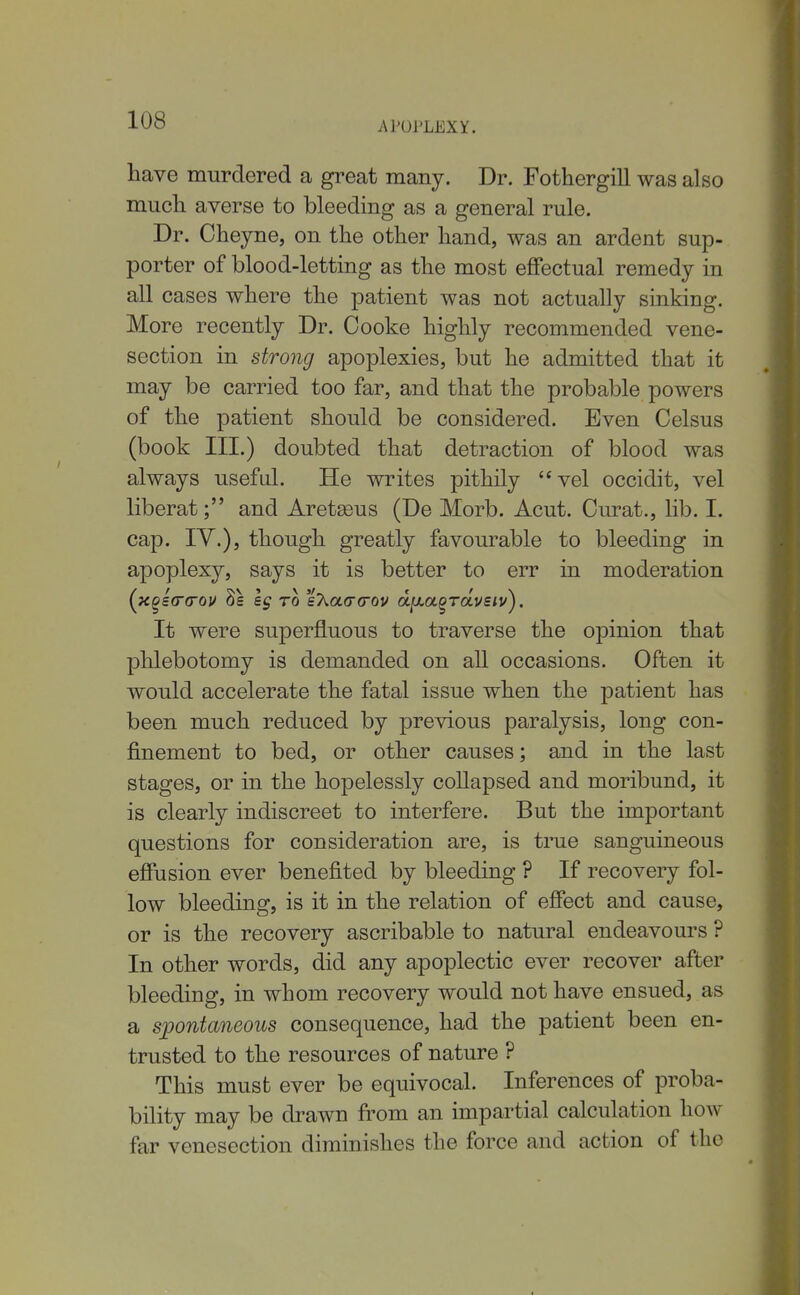 have murdered a great many. Dr. Fothergill was also much averse to bleeding as a general rule. Dr. Cheyne, on the other hand, was an ardent sup- porter of blood-letting as the most effectual remedy in all cases where the patient was not actually sinking. More recently Dr. Cooke highly recommended vene- section in strong apoplexies, but he admitted that it may be carried too far, and that the probable powers of the patient should be considered. Even Celsus (book III.) doubted that detraction of blood was always useful. He writes pithily vel occidit, vel liberat; and Aret^eus (De Morb. Acut. Curat., lib. I. cap. lY.), though greatly favourable to bleeding in apoplexy, says it is better to err in moderation (xgetrcov 8s eg to eAacrcov d^La^Toivsiv^. It were superfluous to traverse the opinion that phlebotomy is demanded on all occasions. Often it would accelerate the fatal issue when the patient has been much reduced by previous paralysis, long con- finement to bed, or other causes; and in the last stages, or in the hopelessly collapsed and moribund, it is clearly indiscreet to interfere. But the important questions for consideration are, is true sanguineous effusion ever benefited by bleeding ? If recovery fol- low bleeding, is it in the relation of effect and cause, or is the recovery ascribable to natural endeavours ? In other words, did any apoplectic ever recover after bleeding, in whom recovery would not have ensued, as a spontaneous consequence, had the patient been en- trusted to the resources of nature ? This must ever be equivocal. Inferences of proba- bility may be drawn fi'om an impartial calculation how far venesection diminishes the force and action of the