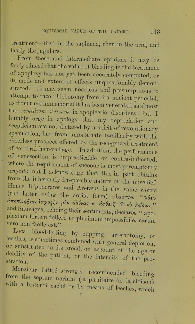 treatment—first in the saplisena, tlien in the arm, and lastly the jugulars. From these and intermediate opinions it may be fairly educed that the value of bleeding in the treatment of apoplexy has not yet been accurately computed, or its mode and extent of effects unquestionably demon- strated. It may seem needless and presumptuous to attempt to raze phlebotomy from its ancient pedestal, as from time immemorial it has been venerated as almost the remedmm unicum in apoplectic disorders; but I humbly urge in apology that my depreciation and scepticism are not dictated by a spirit of revolutionary speculation, but from unfortunate famiharity with the cheerless prospect offered by the recognized treatment of cerebral hemorrhage. In addition, the performance of venesection is impracticable or contra-indicated where the requirement of succour is most peremptorily nrgent; but I acknowledge that this in part obtains from the inherently irreparable nature of the mischief Hence Hippocrates and AretjBus in the same words (the latter using the aorist form) observe, Xus.v and bauvages, echoing their sentiments, declares  apo- plexiam fortem tollere ut plurimum impossibile, carum vero non facile est. Local blood-letting by cupping, arteriotomy, or ?tb;> n'''' ^''^ ^ ^^Pl^tion, 01 substituted m its stead, on account of the age o; SS. the intensity of tlieVo^ ^'''^ ''^^S^y recommended bleeding 10m the septum narium (la pituitaire de la cloison) with a bistouri cache or by means of leeches, which I