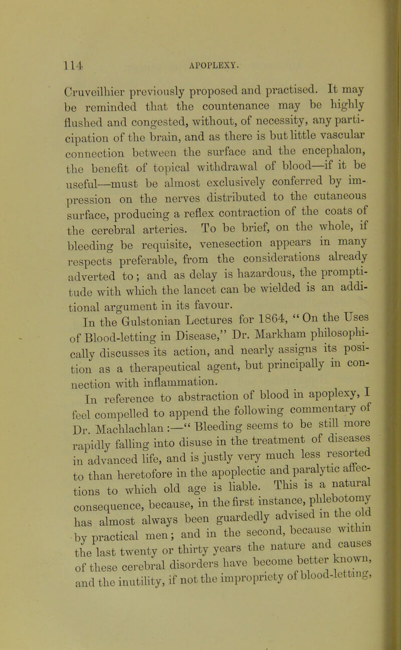 Cruvoilhier previously proposed and practised. It may be reminded that the countenance may be highly flushed and congested, without, of necessity, any parti- cipation of the brain, and as there is but little vascular connection between the surface and the encephalon, the benefit of topical withdrawal of blood—if it be useful—must be almost exclusively conferred by im- pression on the nerves distributed to the cutaneous surface, producing a reflex contraction of the coats of the cerebral arteries. To be brief, on the whole, if bleeding be requisite, venesection appears in many respects preferable, from the considerations already adverted to; and as delay is hazardous, the prompti- tude with which the lancet can be wielded is an addi- tional argument in its favour. In the Gulstonian Lectures for 1864,  On the Uses of Blood-letting in Disease, Dr. Markham philosoplii- cally discusses its action, and nearly assigns its posi- tion as a therapeutical agent, but principally in con- nection with inflammation. In reference to abstraction of blood in apoplexy, I feel compelled to append the following commentary of Dr Machlachlan :— Bleeding seems to be still more rapidly falling into disuse in the treatment of diseases in advanced life, and is justly very much less resorted to than heretofore in the apoplectic and paralytic aflec- tions to which old age is liable. This is a natural consequence, because, in the first instance, f^^^^^'^^^^ has almost always been guardedly advised m the old by practical men; and in the second, because withm the last twenty or thirty years the nature and causes of these cerebral disorders have become better known, and the inutihty, if not the impropriety of blood-lettin C5'