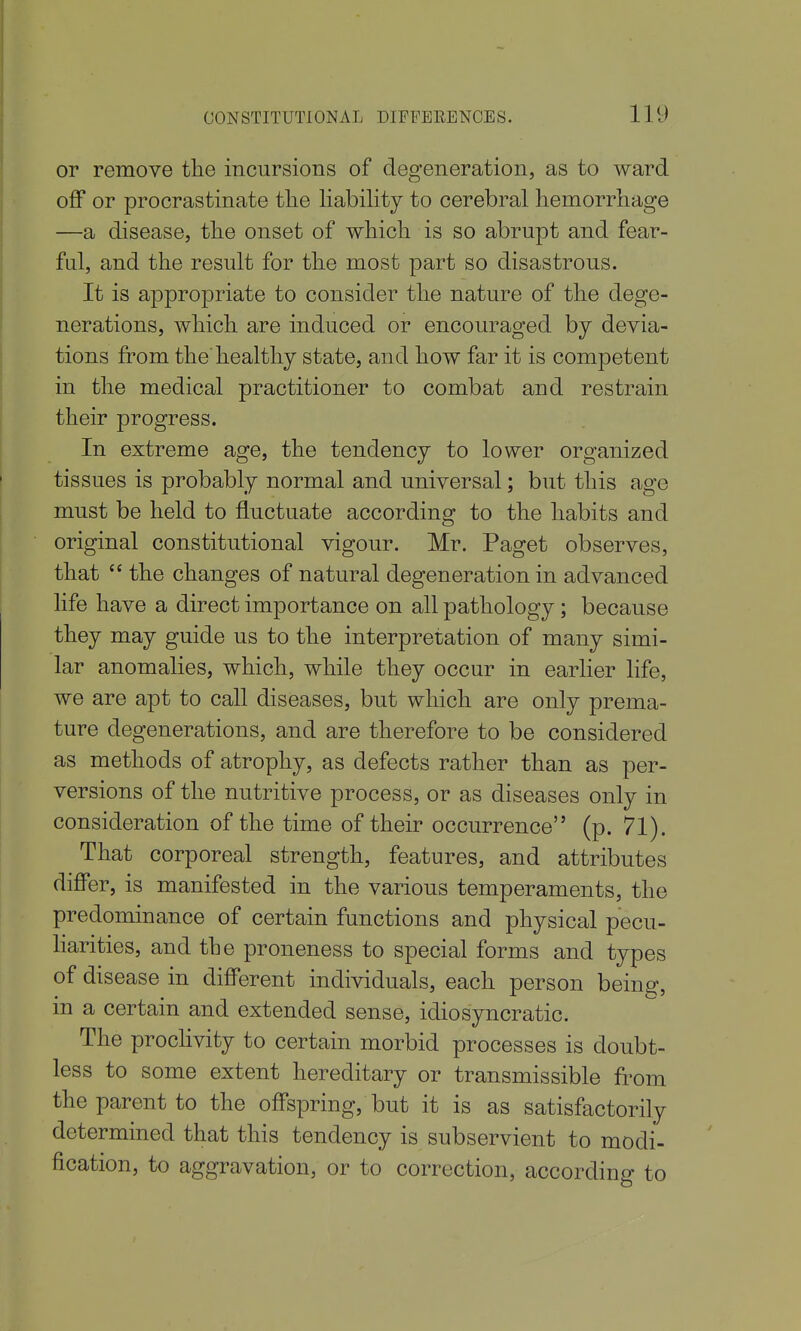 or remove the incursions of degeneration, as to ward off or procrastinate the liability to cerebral hemorrhage —a disease, the onset of which is so abrupt and fear- ful, and the result for the most part so disastrous. It is appropriate to consider the nature of the dege- nerations, which are induced or encouraged by devia- tions from the healthy state, and how far it is competent in the medical practitioner to combat and restrain their progress. In extreme age, the tendency to lower organized tissues is probably normal and universal; but this age must be held to fluctuate according to the habits and original constitutional vigour. Mr. Paget observes, that  the changes of natural degeneration in advanced life have a direct importance on all pathology; because they may guide us to the interpretation of many simi- lar anomalies, which, while they occur in earlier life, we are apt to call diseases, but which are only prema- ture degenerations, and are therefore to be considered as methods of atrophy, as defects rather than as per- versions of the nutritive process, or as diseases only in consideration of the time of their occurrence (p. 71). That corporeal strength, features, and attributes differ, is manifested in the various temperaments, the predominance of certain functions and physical pecu- harities, and the proneness to special forms and types of disease in different individuals, each person bein^, in a certain and extended sense, idiosyncratic. The proclivity to certain morbid processes is doubt- less to some extent hereditary or transmissible from the parent to the offspring, but it is as satisfactorily determined that this tendency is subservient to modi- fication, to aggravation, or to correction, accordino- to