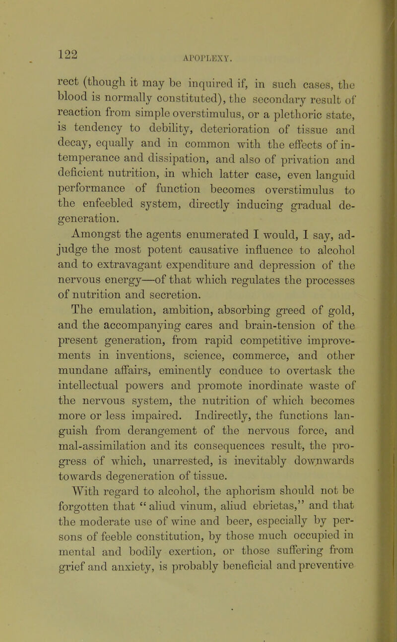 Aroi'LEXY. rect (though it may be inquired if, in such cases, the blood is normally constituted), the secondary result of reaction from simple overstimulus, or a plethoric state, is tendency to debility, deterioration of tissue and decay, equally and in common with the effects of in- temperance and dissipation, and also of privation and deficient nutrition, in which latter case, even languid performance of function becomes overstimulus to the enfeebled system, directly inducing gradual de- generation. Amongst the agents enumerated I would, I say, ad- judge the most potent causative influence to a;lcohol and to extravagant expenditure and depression of the nervous energy—of that which regulates the processes of nutrition and secretion. The emulation, ambition, absorbing greed of gold, and the accompanying cares and brain-tension of the present generation, from rapid competitive improve- ments in inventions, science, commerce, and other mundane aff'airs, eminently conduce to overtask the intellectual powers and promote inordinate waste of the nervous system, the nutrition of which becomes more or less impaired. Indirectly, the functions lan- guish from derangement of the nervous force, and mal-assimilation and its consequences result, the pro- gress of which, unarrested, is inevitably downwards towards degeneration of tissue. With regard to alcohol, the aphorism should not be forgotten that  aliud vinum, aliud ebrietas, and that the moderate use of wine and beer, especially by per- sons of feeble constitution, by those much occupied in mental and bodily exertion, or those suffering from grief and anxiety, is probably beneficial and preventive