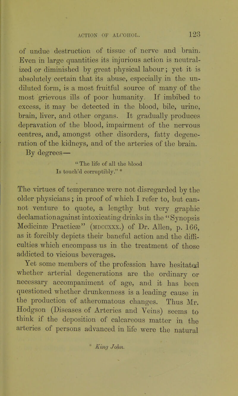 of undue destruction of tissue of nerve and brain. Even in large quantities its injurious action is neutral- ized or diminished by great physical labour; yet it is absolutely certain that its abuse, especially in the un- diluted form, is a most fruitful source of many of the most grievous ills of poor humanity. If imbibed to excess, it may be detected in the blood, bile, urine, brain, liver, and other organs. It gradually produces depravation of the blood, impairment of the nervous centres, and, amongst other disorders, fatty degene- ration of the kidneys, and of the arteries of the brain. By degrees—  The life of all the blood Is touch'd corruptibly. * The virtues of temperance were not disregarded by the older physicians ; in proof of which I refer to, but can- not venture to quote, a lengthy but very graphic declamation against intoxicating drinks in the Synopsis Medicinge Practicse (mdccxxx.) of Dr. Allen, p. 166, as it forcibly depicts their baneful action and the diffi- culties which encompass us in the treatment of those addicted to vicious beverages. Yet some members of the profession have hesitated whether arterial degenerations are the ordinary or necessary accompaniment of age, and it has been questioned whether drunkenness is a leading cause in the production of atheromatous changes. Thus Mr. Hodgson (Diseases of Arteries and Veins) seems to think if the deposition of calcareous matter in the arteries of persons advanced in Hfe were the natural * King John.