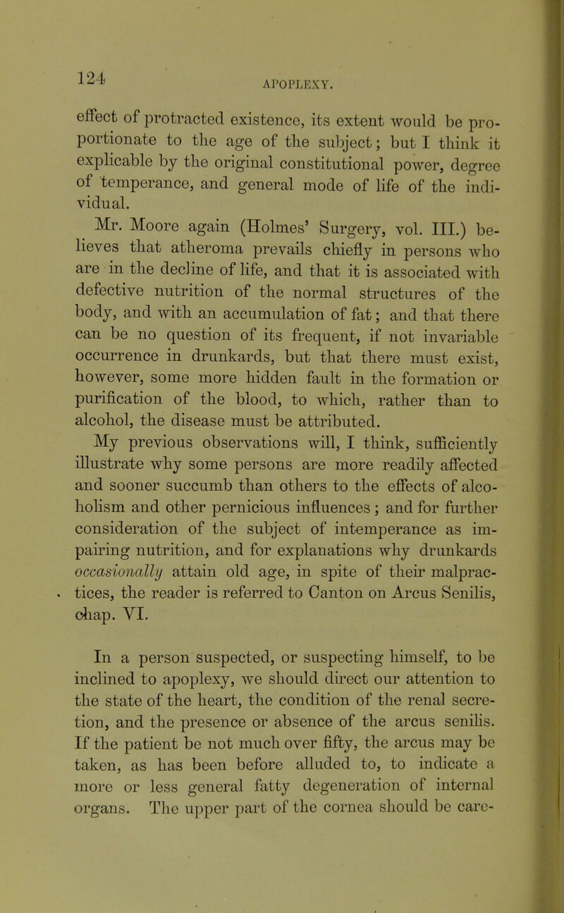 APOPLEXY. effect of protracted existence, its extent would be pro- portionate to the age of tlie subject; but I think it expHcable by the original constitutional power, degree of temperance, and general mode of life of the indi- vidual. Mr. Moore again (Holmes' Surgery, vol. III.) be- lieves that atheroma prevails chiefly in persons who are in the decline of life, and that it is associated with defective nutrition of the normal structures of the body, and with an accumulation of fat; and that there can be no question of its frequent, if not invariable occurrence in drunkards, but that there must exist, however, some more hidden fault in the formation or purification of the blood, to which, rather than to alcohol, the disease must be attributed. My previous observations will, I think, sufficiently illustrate why some persons are more readily affected and sooner succumb than others to the effects of alco- holism and other pernicious influences ; and for further consideration of the subject of intemperance as im- pairing nutrition, and for explanations why drunkards occasionally attain old age, in spite of their malprac- . tices, the reader is referred to Canton on Arcus Senilis, diap. yi. In a person suspected, or suspecting himself, to be inclined to apoplexy, we should direct our attention to the state of the heart, the condition of the renal secre- tion, and the presence or absence of the arcus senihs. If the patient be not much over fifty, the arcus may be taken, as has been before alluded to, to indicate a more or less general fatty degeneration of internal organs. The upper part of the cornea should be care-