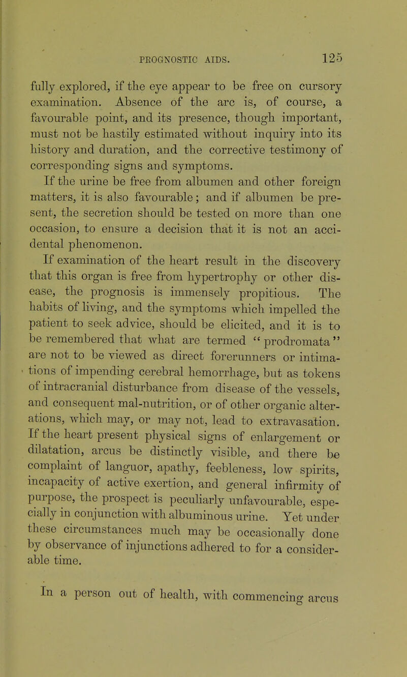 fully explored, if the eye appear to be free on cursory examination. Absence of tlie arc is, of course, a favourable point, and its presence, thougli important, must not be hastily estimated without inquiry into its history and duration, and the corrective testimony of corresponding signs and symptoms. If the urine be free from albumen and other foreign matters, it is also favourable; and if albumen be pre- sent, the secretion should be tested on more than one occasion, to ensure a decision that it is not an acci- dental phenomenon. If examination of the heart result in the discovery that this organ is free from hypertrophy or other dis- ease, the prognosis is immensely propitious. The habits of living, and the symptoms which impelled the patient to seek advice, should be elicited, and it is to be remembered that what are termed  prodromata  are not to be viewed as direct forerunners or intima- tions of impending cerebral hemorrhage, but as tokens of intracranial disturbance from disease of the vessels, and consequent mal-nutrition, or of other organic alter- ations, which may, or may not, lead to extravasation. If the heart present physical signs of enlargement or dilatation, arcus be distinctly visible, and there he complaint of languor, apathy, feebleness, low spirits, mcapacity of active exertion, and general infirmity of purpose, the prospect is pecuharly unfavourable, espe- cially in conjunction with albuminous urine. Yet under these circumstances much may be occasionally done by observance of injunctions adhered to for a consider- able time. In a person out of health, with commencing arcus