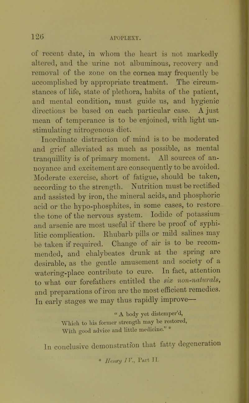 APOPLEXY. of recent date, in wliora tlie heart is not markedly altered, and the urine not albuminous, recovery and removal of the zone on the cornea may frequently be accomplished by appropriate treatment. The circum- stances of life, state of plethora, habits of the patient, and mental condition, must guide us, and hygienic directions be based on each particular case. A just mean of temperance is to be enjoined, with light un- stimulating nitrogenous diet. Inordinate distraction of mind is to be moderated and grief alleviated as much as possible, as mental tranquillity is of primary moment. All sources of an- noyance and excitement are consequently to be avoided. Moderate exercise, short of fatigue, should be taken, according to the strength. Nutrition must be rectified and assisted by iron, the mineral acids, and phosphoric acid or the hypo-phosphites, in some cases, to restore the tone of the nervous system. Iodide of potassium and arsenic are most useful if there be proof of syphi- litic comphcation. Rhubarb pills or mild salines may be taken if required. Change of air is to be recom- mended, and chalybeates drunk at the spring are desirable, as the gentle amusement and society of a watering-place contribute to cure. In fact, attention to what our forefathers entitled the six non-naturals, and preparations of iron are the most efi&cient remedies. In early stages we may thus rapidly improve—  A body yet distemper'd, Which to his former strength may be restored, With good advice and little medicine. * In conclusive demonstration that fatty degeneration * Henry IV., Tart II.