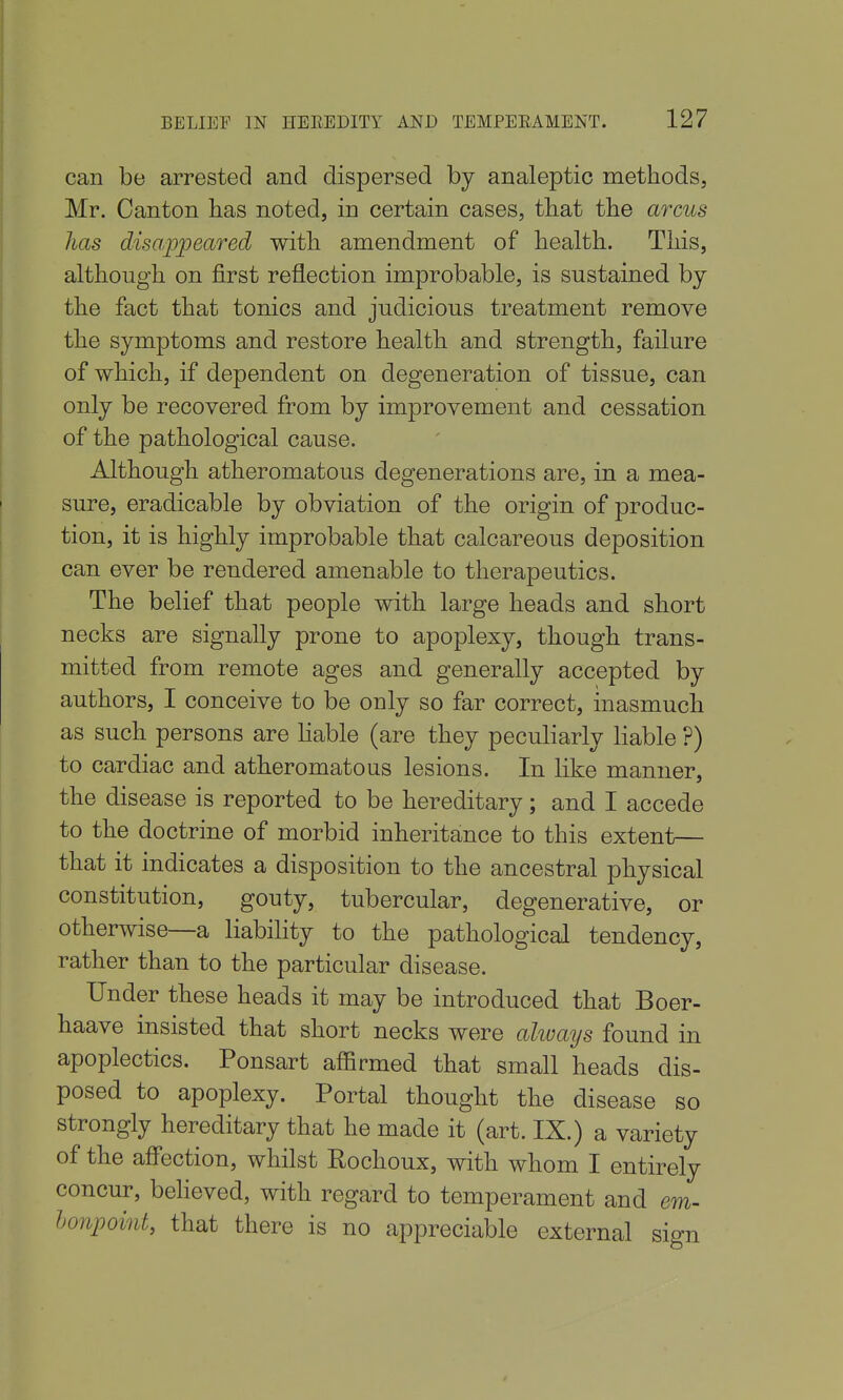 BELIEF IN HEEEDITY AND TEMPERAMENT. 127 can be arrested and dispersed by analeptic methods, Mr. Canton lias noted, in certain cases, that the arms has disappeared with amendment of health. This, although on first reflection improbable, is sustained by the fact that tonics and judicious treatment remove the symptoms and restore health and strength, failure of which, if dependent on degeneration of tissue, can only be recovered from by improvement and cessation of the pathological cause. Although atheromatous degenerations are, in a mea- sure, eradicable by obviation of the origin of produc- tion, it is highly improbable that calcareous deposition can ever be rendered amenable to therapeutics. The belief that people with large heads and short necks are signally prone to apoplexy, though trans- mitted from remote ages and generally accepted by authors, I conceive to be only so far correct, inasmuch as such persons are Hable (are they peculiarly liable ?) to cardiac and atheromatous lesions. In like manner, the disease is reported to be hereditary; and I accede to the doctrine of morbid inheritance to this extent— that it indicates a disposition to the ancestral physical constitution, gouty, tubercular, degenerative, or otherwise—a liabihty to the pathological tendency, rather than to the particular disease. Under these heads it may be introduced that Boer- haave insisted that short necks were always found in apoplectics. Ponsart affirmed that small heads dis- posed to apoplexy. Portal thought the disease so strongly hereditary that he made it (art. IX.) a variety of the affection, whilst Rochoux, with whom I entirely concur, beheved, with regard to temperament and em- honpoint, that there is no appreciable external si^n