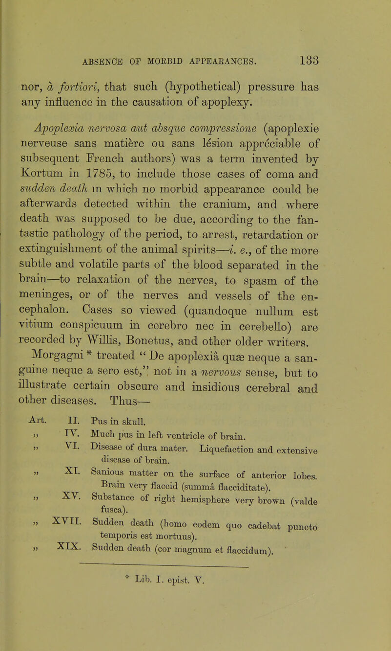 nor, a fortiori, tliat such (hypothetical) pressure has any influence in the causation of apoplexy. Apojplexia nervosa aid absque compressione (apoplexie nerveuse sans matiere ou sans lesion appreciable of subsequent French authors) was a term invented by Kortum in 1785, to include those cases of coma and sudden death m which no morbid appearance could be afterwards detected within the cranium, and where death was supposed to be due, according to the fan- tastic pathology of the period, to arrest, retardation or extinguishment of the animal spirits—i. e., of the more subtle and volatile parts of the blood separated in the brain—to relaxation of the nerves, to spasm of the meninges, or of the nerves and vessels of the en- cephalon. Cases so viewed (quandoque nullum est vitiimi conspicuum in cerebro nec in cerebello) are recorded by Wilhs, Bonetus, and other older writers. Morgagni * treated  De apoplexia qu^ neque a san- guine neque a sero est, not in a nervous sense, but to illustrate certain obscure and insidious cerebral and other diseases. Thus— Pus in skull. Much pus in left ventricle of brain. Disease of dura mater. Liquefaction and extensive disease of brain. Sanious matter on the surface of anterior lobes. Brain very flaccid (summa flacciditate). Substance of right hemisphere very brown (valde fusca). Sudden death (homo eodem quo cadebat puncto temporis est mortuus). Sudden death (cor magnum et flaccidum). Art. II. VI. XI. XV. „ XVII. XIX. * Lib. I. cpist. V.