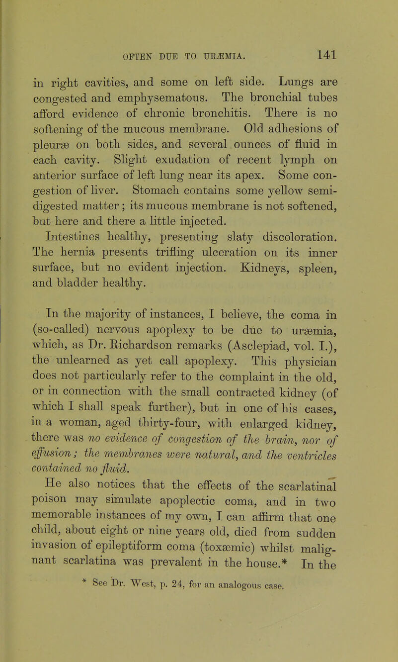 in riglit cavities, and some on left side. Lungs are congested and empliysematons. The bronchial tubes afford evidence of chronic bronchitis. There is no softening of the mucous membra-ne. Old adhesions of pleurae on both sides, and several ounces of fluid in each cavity. Slight exudation of recent lymph on anterior surface of left lung near its apex. Some con- gestion of hver. Stomach contains some yellow semi- digested matter; its mucous membrane is not softened, but here and there a little injected. Intestines healthy, presenting slaty discoloration. The hernia presents trifling ulceration on its inner surface, but no evident injection. Kidneys, spleen, and bladder healthy. In the majority of instances, I believe, the coma in (so-called) nervous apoplexy to be due to uraemia, which, as Dr. Richardson remarks (Asclepiad, vol. I.), the unlearned as yet call apoplexy. This physician does not particularly refer to the complaint in the old, or in connection with the small contracted kidney (of which I shall speak farther), but in one of his cases, in a woman, aged thirty-four, with enlarged kidney, there was no evidence of congestion of the brain, nor of effusion; the membranes were natural, and the ventricles contained no fluid. He also notices that the effects of the scarlatin^ poison may simulate apoplectic coma, and in two memorable instances of my own, I can afiirm that one child, about eight or nine years old, died from sudden invasion of epileptiform coma (toxemic) whilst malig- nant scarlatina was prevalent in the house.* In the * See Dr. West, p. 24, for an analogous case.