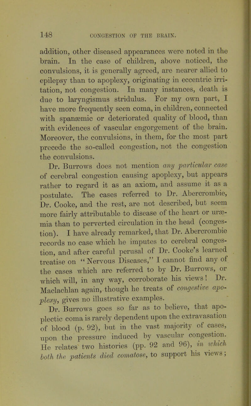 addition, other diseased appearances were noted in the brain. In the case of children, above noticed, the convulsions, it is generally agreed, are nearer allied to epilepsy than to apoplexy, originating in eccentric irri- tation, not congestion. In many instances, death is due to laryngismus stridulus. For my own part, I have more frequently seen coma, in children, connected with spansemic or deteriorated quality of blood, than with evidences of vascular engorgement of the brain. Moreover, the convulsions, in them, for the most part precede the so-called congestion, not the congestion the convulsions. Dr. Burrows does not mention any particular case of cerebral congestion causing apoplexy, but appears rather to regard it as an axiom, and assume it as a postulate. The cases referred to Dr. Abercrombie, Dr. Cooke, and the rest, are not described, but seem more fairly attributable to disease of the heart or ura)- mia than to perverted circulation in the head (conges- tion). I have already remarked, that Dr. Abercrombie records no case which he imputes to cerebral conges- tion, and after careful perusal of Dr. Cooke's learned treatise on Nervous Diseases, I cannot find any of the cases which are referred to by Dr. Burrows, or which will, in any way, corroborate his views! Dr. Maclachlan again, though he treats of congestive apo- plexy, gives no illustrative examples. Dr. Burrows goes so far as to beheve, that apo- plectic coma is rarely dependent upon the extravasation of blood (p. 92), but in the vast majority of cases, upon the pressure induced by vascular congestion. He relates two histories (pp. 92 and 96), in which both the patients died comatose, to support his views;