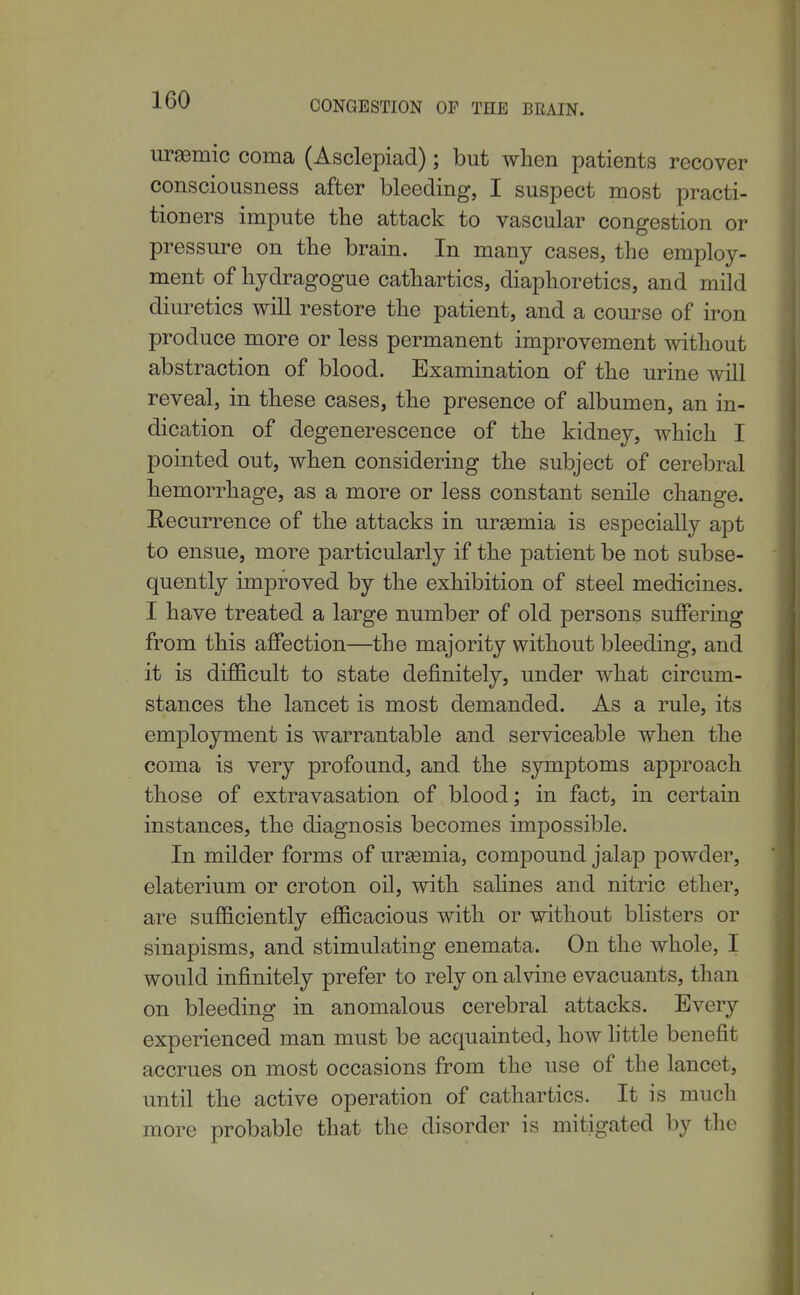 ursemic coma (Asclepiad); but when patients recover consciousness after bleeding, I suspect most practi- tioners impute the attack to vascular congestion or pressure on the brain. In many cases, the employ- ment of hydragogue cathartics, diaphoretics, and mild diuretics will restore the patient, and a course of iron produce more or less permanent improvement without abstraction of blood. Examination of the urine will reveal, in these cases, the presence of albumen, an in- dication of degenerescence of the kidney, which I pointed out, when considering the subject of cerebral hemorrhage, as a more or less constant senile change. Recurrence of the attacks in uraemia is especially apt to ensue, more particularly if the patient be not subse- quently improved by the exhibition of steel medicines. I have treated a large number of old persons suffering from this affection—the majority without bleeding, and it is difficult to state definitely, under what circum- stances the lancet is most demanded. As a rule, its employment is warrantable and serviceable when the coma is very profound, and the symptoms approach those of extravasation of blood; in fact, in certain instances, the diagnosis becomes impossible. In milder forms of uraemia, compound jalap powder, elaterium or croton oil, with saHnes and nitric ether, are sufficiently efficacious with or without blisters or sinapisms, and stimulating enemata. On the whole, I would infinitely prefer to rely on alvine evacuants, than on bleeding in anomalous cerebral attacks. Every experienced man must be acquainted, how httle benefit accrues on most occasions from the use of the lancet, until the active operation of cathartics. It is much more probable that the disorder is mitigated by the