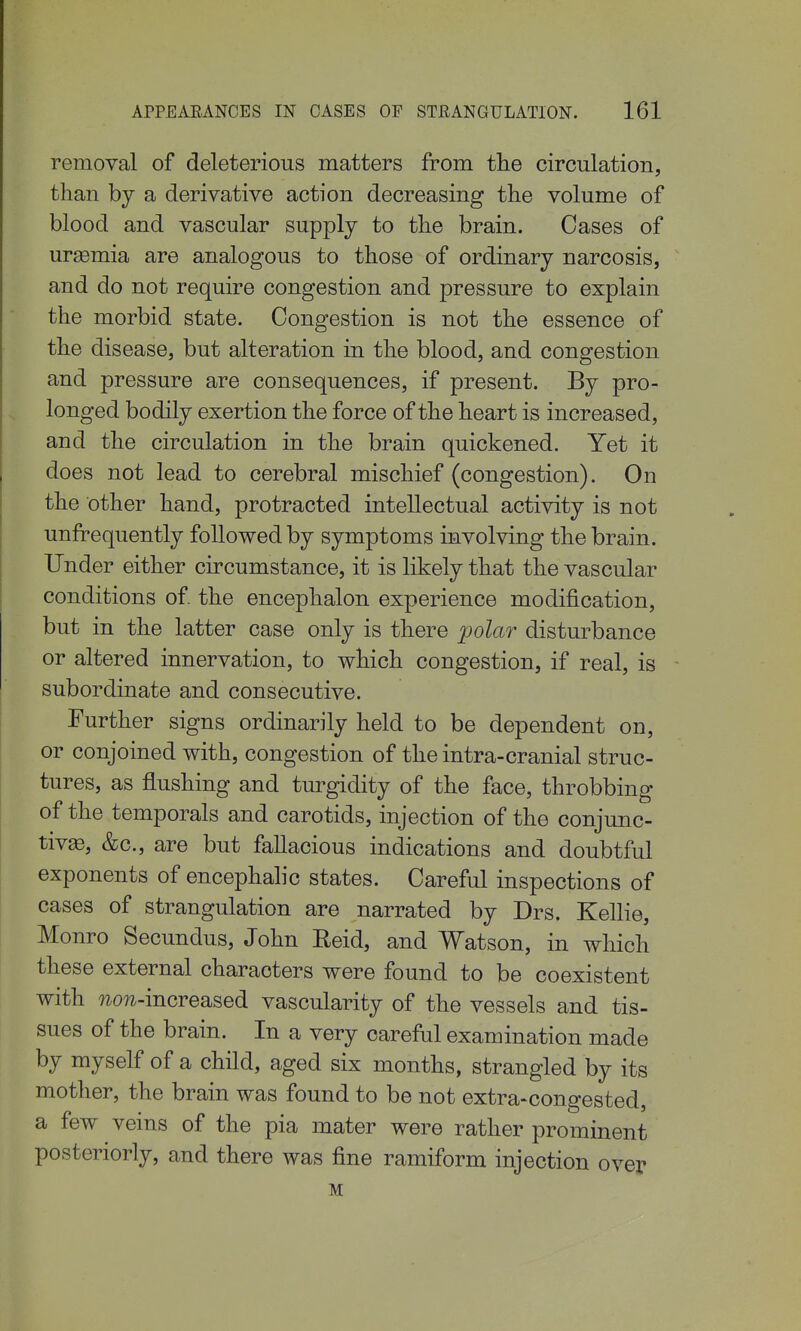 removal of deleterious matters from tlie circulation, than by a derivative action decreasing the volume of blood and vascular supply to the brain. Cases of uraamia are analogous to those of ordinary narcosis, and do not require congestion and pressure to explain the morbid state. Congestion is not the essence of the disease, but alteration in the blood, and congestion and pressure are consequences, if present. By pro- longed bodily exertion the force of the heart is increased, and the circulation in the brain quickened. Yet it does not lead to cerebral mischief (congestion). On the other hand, protracted intellectual activity is not unfrequently followed by symptoms involving the brain. Under either circumstance, it is likely that the vascular conditions of. the encephalon experience modification, but in the latter case only is there polar disturbance or altered innervation, to which congestion, if real, is subordinate and consecutive. Further signs ordinarily held to be dependent on, or conjoined with, congestion of the intra-cranial struc- tures, as flushing and turgidity of the face, throbbing of the temporals and carotids, injection of the conjunc- tivae, &c., are but fallacious indications and doubtful exponents of encephalic states. Careful inspections of cases of strangulation are narrated by Drs. Kellie, Monro Secundus, John Reid, and Watson, in which these external characters were found to be coexistent with 71071-increased vascularity of the vessels and tis- sues of the brain. In a very careful examination made by myself of a child, aged six months, strangled by its mother, the brain was found to be not extra-congested, a few veins of the pia mater were rather prominent posteriorly, and there was fine ramiform injection over M