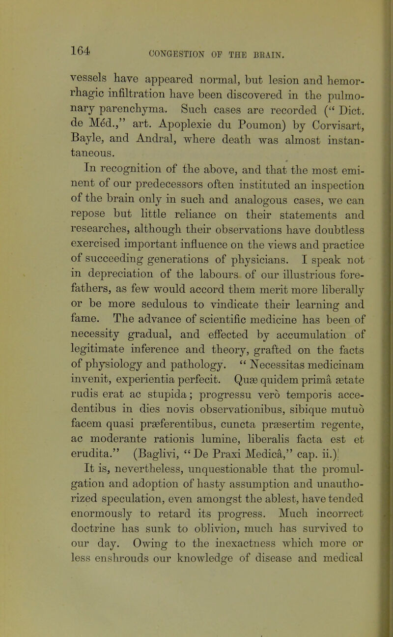 vessels have appeared normal, but lesion and hemor- rliagic infiltration have been discovered in the pulmo- nary parenchyma. Such cases are recorded Diet, de M^d., art. Apoplexie du Poumon) by Corvisart, Bayle, and Andral, where death was almost instan- taneous. In recognition of the above, and that the most emi- nent of our predecessors often instituted an inspection of the brain only in such and analogous cases, we can repose bat little reliance on their statements and researches, although their observations have doubtless exercised important influence on the views and practice of succeeding generations of physicians. I speak not in depreciation of the labours of our illustrious fore- fathers, as few would accord them merit more liberally or be more sedulous to vindicate their learning and fame. The advance of scientific medicine has been of necessity gradual, and efiected by accumulation of legitimate inference and theory, grafted on the facts of physiology and pathology.  Necessitas medicinam invenit, experientia perfecit. Quse quidem prima ^tate rudis erat ac stupida; progressu vero temporis acce- dentibus in dies novis observationibus, sibique mutuo facem quasi prseferentibus, cuncta prsesertim regente, ac moderante rationis lumine, liberalis facta est et erudita. (Baglivi, De Praxi Medica, cap. ii.); It is, nevertheless, unquestionable that the promul- gation and adoption of hasty assumption and unautho- rized speculation, even amongst the ablest, have tended enormously to retard its progress. Much incorrect doctrine has sunk to oblivion, much has survived to our day. Owing to the inexactness which more or less enshrouds our knowledge of disease and medical