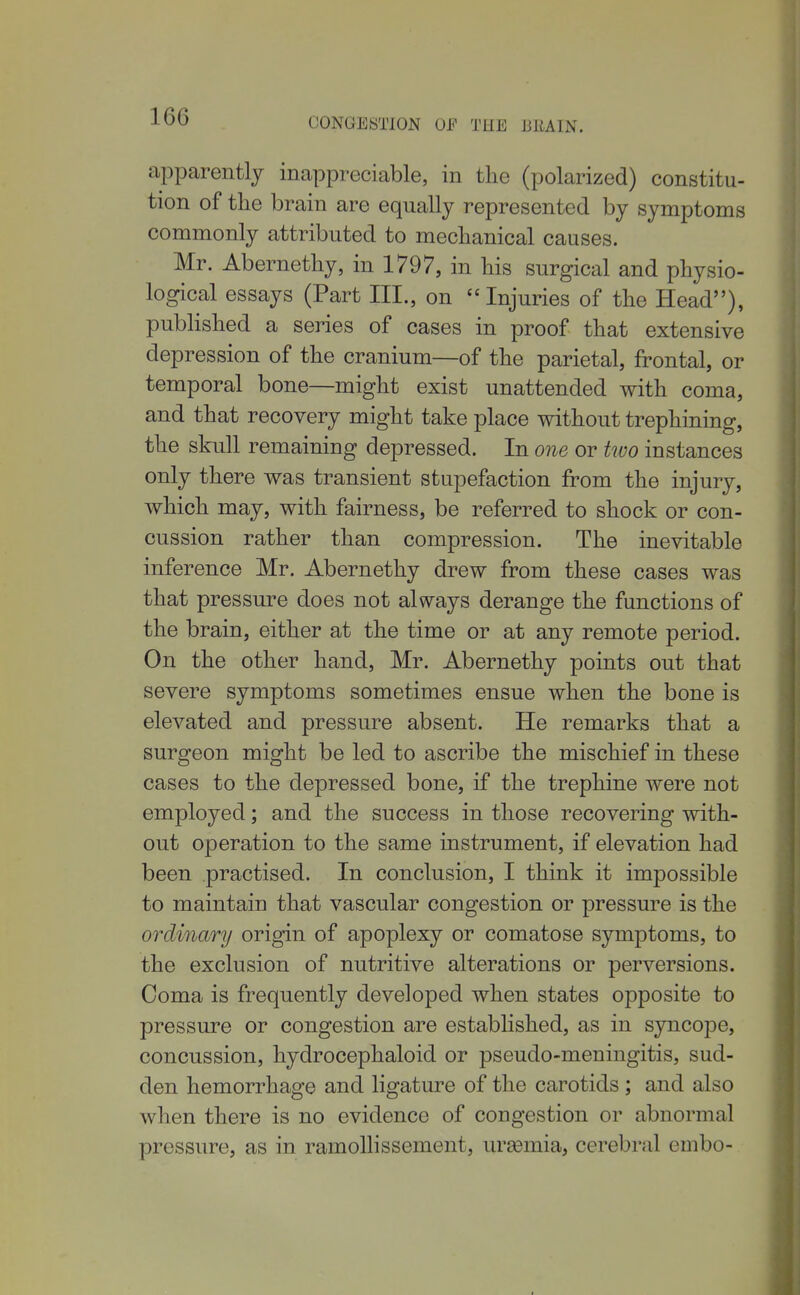 apparently inappreciable, in the (polarized) constitu- tion of the brain are equally represented by symptoms commonly attributed to mechanical causes. Mr. Abernethy, in 1797, in his surgical and physio- logical essays (Part III., on Injuries of the Head), published a series of cases in proof that extensive depression of the cranium—of the parietal, frontal, or temporal bone—might exist unattended with coma, and that recovery might take place without trephining, the skull remaining depressed. In one or two instances only there was transient stupefaction from the injury, which may, with fairness, be referred to shock or con- cussion rather than compression. The inevitable inference Mr. Abernethy drew from these cases was that pressure does not always derange the functions of the brain, either at the time or at any remote period. On the other hand, Mr. Abernethy points out that severe symptoms sometimes ensue when the bone is elevated and pressure absent. He remarks that a surgeon might be led to ascribe the mischief in these cases to the depressed bone, if the trephine were not employed; and the success in those recovering with- out operation to the same instrument, if elevation had been practised. In conclusion, I think it impossible to maintain that vascular congestion or pressure is the ordinary origin of apoplexy or comatose symptoms, to the exclusion of nutritive alterations or perversions. Coma is frequently developed when states opposite to pressure or congestion are established, as in syncope, concussion, hydrocephaloid or pseudo-meningitis, sud- den hemorrhage and ligature of the carotids ; and also when there is no evidence of congestion or abnormal pressure, as in ramolHssement, ureemia, cerebral embo-