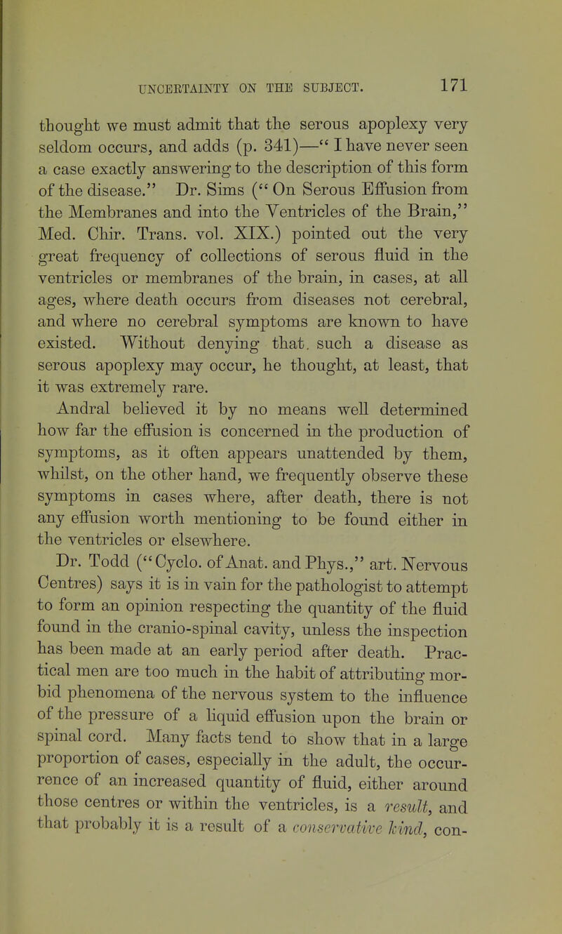 UNCEETAINTY ON THE SUBJECT. thought we must admit that the serous apoplexy very seldom occurs, and adds (p. 341)— I have never seen a case exactly answering to the description of this form of the disease. Dr. Sims ( On Serous Effusion from the Membranes and into the Ventricles of the Brain, Med. Chir. Trans, vol. XIX.) pointed out the very great frequency of collections of serous fluid in the ventricles or membranes of the brain, in cases, at all ages, where death occurs from diseases not cerebral, and where no cerebral symptoms are known to liave existed. Without denying that, such a disease as serous apoplexy may occur, he thought, at least, that it was extremely rare. Andral believed it by no means well determined how far the effusion is concerned in the production of symptoms, as it often appears unattended by them, whilst, on the other hand, we frequently observe these symptoms in cases where, after death, there is not any effusion worth mentioning to be found either in the ventricles or elsewhere. Dr. Todd (Oyclo. of Anat. andPhys., art. Nervous Centres) says it is in vain for the pathologist to attempt to form an opinion respecting the quantity of the fluid found in the cranio-spinal cavity, unless the inspection has been made at an early period after death. Prac- tical men are too much in the habit of attributing mor- bid phenomena of the nervous system to the influence of the pressure of a liquid effusion upon the brain or spinal cord. Many facts tend to show that in a large proportion of cases, especially in the adult, the occur- rence of an increased quantity of fluid, either around those centres or within the ventricles, is a result, and that probably it is a result of a conservative Jcincl, con-