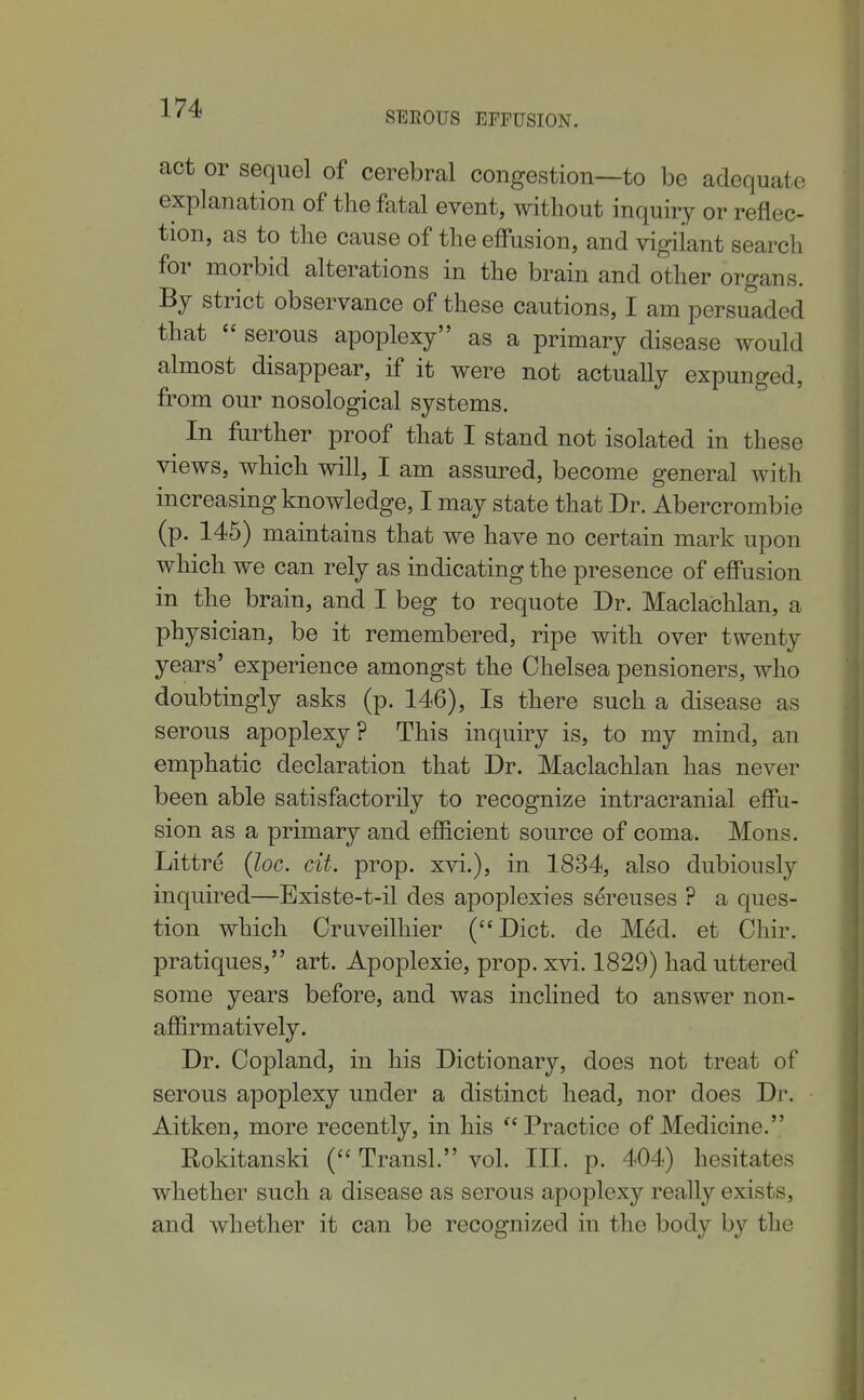 SEROUS EFFUSION. act or sequel of cerebral congestion—to be adequate explanation of the fatal event, without inquiry or reflec- tion, as to the cause of the effusion, and vigilant search for morbid alterations in the brain and other organs. By strict observance of these cautions, I am persuaded that  serous apoplexy as a primary disease would almost disappear, if it were not actually expunged, from our nosological systems. In farther proof that I stand not isolated in these views, which will, I am assured, become general with increasing knowledge, I may state that Dr. Abercrombie (p. 146) maintains that we have no certain mark upon which we can rely as indicating the presence of effusion in the brain, and I beg to requote Dr. Maclachlan, a physician, be it remembered, ripe with over twenty years' experience amongst the Chelsea pensioners, who doubtingly asks (p. 146), Is there such a disease as serous apoplexy? This inquiry is, to my mind, an emphatic declaration that Dr. Maclachlan has never been able satisfactorily to recognize intracranial effu- sion as a primary and efficient source of coma. Mons. Littre {loc. cit. prop, xvi.), in 1834, also dubiously inquired—Existe-t-il des apoplexies sereuses ? a ques- tion which Cruveilhier (Diet, de Med. et Chir. pratiques, art. Apoplexie, prop. xvi. 1829) had uttered some years before, and was inclined to answer non- affirmatively. Dr. Copland, in his Dictionary, does not treat of serous apoplexy under a distinct head, nor does Dr. Aitken, more recently, in his Practice of Medicine. Rokitanski ( Transl. vol. III. p. 404) hesitates whether such a disease as serous apoplexy really exists, and whether it can be recognized in the body by the