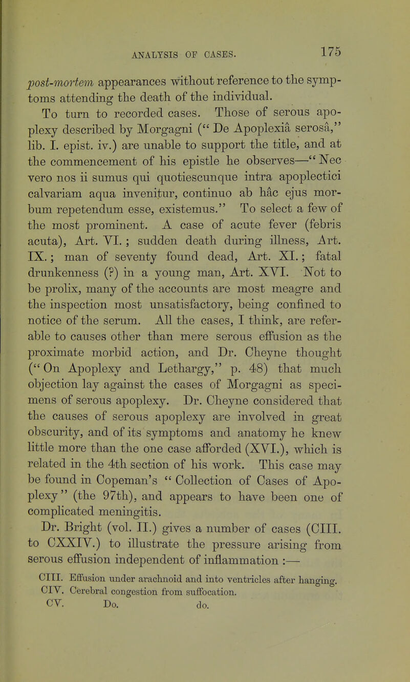 post-mortem appearances without reference to tlie symp- toms attending tlie death of the individual. To turn to recorded cases. Those of serous apo- plexy described by Morgagni ( De Apoplexia serosa, lib. I. epist. iv.) are unable to support the title, and at the commencement of his epistle he observes— Nec vero nos ii sumus qui quotiescunque intra apoplectici calvariam aqua invenitur, continuo ab hac ejus mor- bum repetendum esse, existemus. To select a few of the most prominent. A case of acute fever (febris acuta). Art. YI.; sudden death during illness. Art. IX.; man of seventy found dead, Art. XI.; fatal drunkenness (?) in a young man, Art. XYI. Not to be prolix, many of the accounts are most meagre and the inspection most unsatisfactory, being confined to notice of the serum. All the cases, I think, are refer- able to causes other than mere serous effusion as the proximate morbid action, and Dr. Cheyne thought (On Apoplexy and Lethargy, p. 48) that much objection lay against the cases of Morgagni as speci- mens of serous apoplexy. Dr. Oheyne considered that the causes of serous apoplexy are involved in great obscurity, and of its symptoms and anatomy he knew little more than the one case afforded (XVI.), which is related in the 4th section of his work. This case may be found in Copeman's  Collection of Cases of Apo- plexy (the 97th), and appears to have been one of complicated meningitis. Dr. Bright (vol. II.) gives a number of cases (CIII. to CXXiy.) to illustrate the pressure arising from serous effusion independent of inflammation :— cm. Effusion under araclinoid and into ventricles after hanging. CIY. Cerebral congestion from suffocation. CY. Do. do.