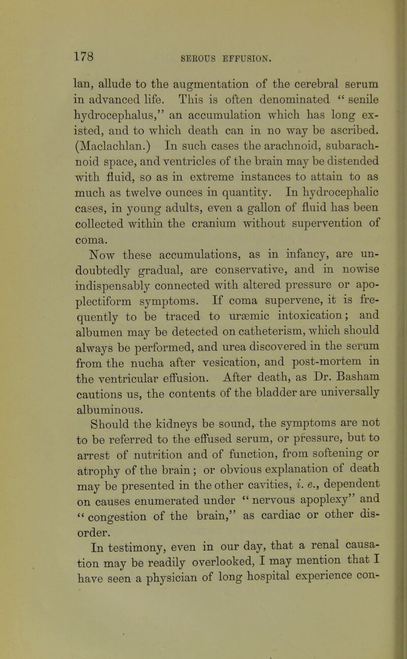 Ian, allude to the augmentation of the cerebral serum in advanced life. This is often denominated  senile hydrocephalus, an accumulation which has long ex- isted, and to which death can in no way be ascribed. (Maclachlan.) In such cases the arachnoid, subarach- noid space, and ventricles of the brain may be distended with fluid, so as in extreme instances to attain to as much as twelve ounces in quantity. In hydrocephalic cases, in young adults, even a gallon of fluid has been collected within the cranium without supervention of coma. Now these accumulations, as in infancy, are un- doubtedly gradual, are conservative, and in nowise indispensably connected with altered pressure or apo- plectiform symptoms. If coma supervene, it is fre- quently to be traced to ureemic intoxication; and albumen may be detected on catheterism, which should always be performed, and urea discovered in the serum from the nucha after vesication, and post-mortem in the ventricular effusion. After death, as Dr. Basham cautions us, the contents of the bladder are universally albuminous. Should the kidneys be sound, the symptoms are not to be referred to the effused serum, or pressure, but to arrest of nutrition and of function, from softening or atrophy of the brain; or obvious explanation of death may be presented in the other cavities, i. e., dependent on causes enumerated under *' nervous apoplexy and  congestion of the brain, as cardiac or other dis- order. In testimony, even in our day, that a renal causa- tion may be readily overlooked, I may mention that I have seen a physician of long hospital experience con-