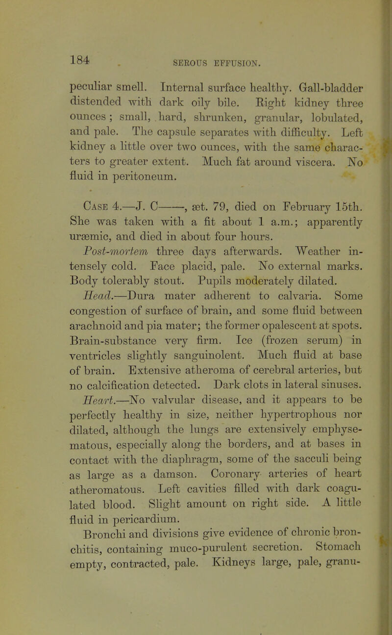 peculiar smell. Internal surface healthy. Gall-bladder distended with dark oily bile. Right kidney three ounces ; small, . hard, shrunken, granular, lobulated, and pale. The capsule separates with difficulty. Left kidney a little over two ounces, with the same charac- ters to greater extent. Much fat around viscera. No fluid in peritoneum. Case 4.—J. C , aet. 79, died on February 15th. She was taken with a fit about 1 a.m.; apparently ur^emic, and died in about four hours. Post-mortem three days afterwards. Weather in- tensely cold. Face placid, pale. No external marks. Body tolerably stout. Pupils moderately dilated. Head.—Dura mater adherent to calvaria. Some congestion of surface of brain, and some fluid between arachnoid and pia mater; the former opalescent at spots. Brain-substance very firm. Ice (frozen serum) in ventricles slightly sanguinolent. Much fluid at base of brain. Extensive atheroma of cerebral arteries, but no calcification detected. Dark clots in lateral sinuses. Heart.—^No valvular disease, and it appears to be perfectly healthy in size, neither hypertrophous nor dilated, although the lungs are extensively emphyse- matous, especially along the borders, and at bases in contact with the diaphragm, some of the sacculi being as large as a damson. Coronary- arteries of heart atheromatous. Left cavities filled with dark coagu- lated blood. Shght amount on right side. A little fluid in pericardium. Bronchi and divisions give evidence of chronic bron- chitis, containing muco-purulent secretion. Stomach empty, contracted, pale. Kidneys large, pale, granu-