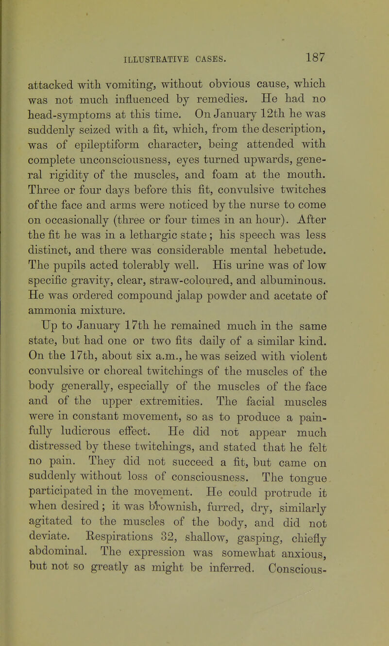 attacked witli vomiting, without obvious cause, which was not much influenced by remedies. He had no head-symptoms at this time. On January 12th he was suddenly seized with a fit, which, from the description, was of epileptiform character, being attended with complete unconsciousness, eyes turned upwards, gene- ral rigidity of the muscles, and foam at the mouth. Three or four days before this fit, convulsive tvntches of the face and arms were noticed by the nurse to come on occasionally (three or four times in an hour). After the fit he was in a lethargic state; his speech was less distinct, and there was considerable mental hebetude. The pupils acted tolerably well. His urine was of low specific gravity, clear, straw-coloured, and albuminous. He was ordered compound jalap powder and acetate of ammonia mixture. Up to January l7th he remained much in the same state, but had one or two fits daily of a similar kind. On the 17th, about six a.m., he was seized with violent convulsive or choreal twitchings of the muscles of the body generally, especially of the muscles of the face and of the upper extremities. The facial muscles were in constant movement, so as to produce a pain- fully ludicrous effect. He did not appear much distressed by these twitchings, and stated that he felt no pain. They did not succeed a fit, but came on suddenly without loss of consciousness. The tongue participated in the movement. He could protrude it when desired; it was brownish, furred, dry, similarly agitated to the muscles of the body, and did not deviate. Eespirations 32, shallow, gasping, chiefly abdominal. The expression was somewhat anxious, but not so greatly as might be inferred. Conscious-