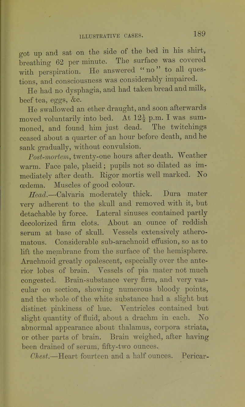 got up and sat on the side of tlie bed in his sliirt, breathing 62 per minute. The surface was covered with perspiration. He answered no to all ques- tions, and consciousness was considerably impaired. He had no dysphagia, and had taken bread and milk, beef tea, eggs, &c. He swallowed an ether draught, and soon afterwards moved voluntarily into bed. At 12^ p.m. I was sum- moned, and found, him just dead. The twitchings ceased about a quarter of an hour before death, and he sank gradually, without convulsion. Post-mortem, twenty-one hours after death. Weather warm. Face pale, placid; pupils not so dilated as im- mediately after death. Rigor mortis well marked. No oedema. Muscles of good colour. B^ead.—Calvaria moderately thick. Dura mater very adherent to the skull and removed with it, but detachable by force. Lateral sinuses contained partly decolorized firm clots. About an ounce of reddish serum at base of skull. Vessels extensively athero- matous. Considerable sub-arachnoid effusion, so as to lift the membrane from the surface of the hemisphere. Arachnoid greatly opalescent, especially over the ante- rior lobes of brain. Vessels of pia mater not much congested. Brain-sub stance very firm, and very vas- cular on section, showing numerous bloody points, and the whole of the white substance had a slight but distinct pinkiness of hue. Ventricles contained but slight quantity of fluid, about a drachm in each. No abnormal appearance about thalamus, corpora striata, or other parts of brain. Brain weighed, after having been drained of serum, fifty-two ounces.. Chest.—Heart fourteen and a half ounces. Pericar-