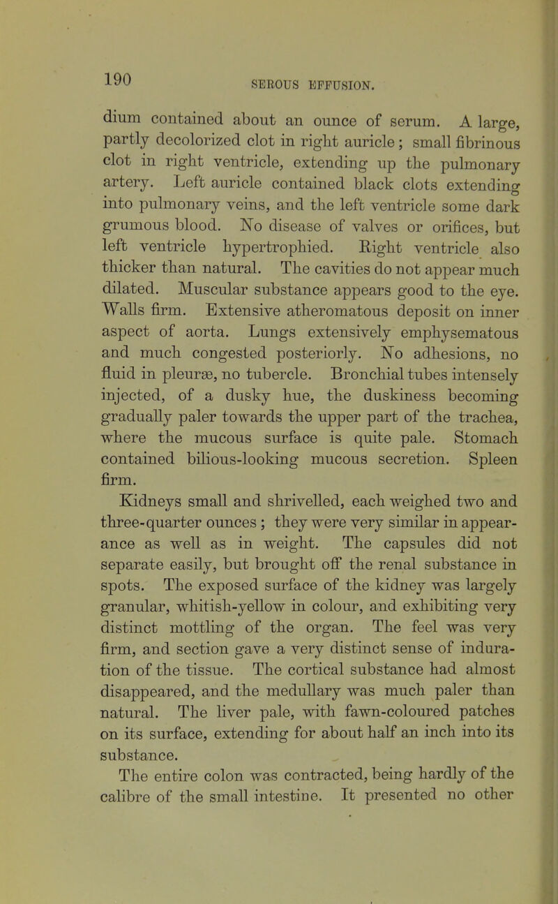 SEBOUS EFFUSION. dium contained about an ounce of serum. A large, partly decolorized clot in right auricle; small fibrinous clot in right ventricle, extending up the pulmonary artery. Left auricle contained black clots extending into pulmonary veins, and the left ventricle some dark grumous blood. No disease of valves or orifices, but left ventricle hypertrophied. Right ventricle also thicker than natural. The cavities do not appear much dilated. Muscular substance appears good to the eye. Walls firm. Extensive atheromatous deposit on inner aspect of aorta. Lungs extensively emphysematous and much congested posteriorly. No adhesions, no fluid in pleurge, no tubercle. Bronchial tubes intensely injected, of a dusky hue, the duskiness becoming gradually paler towards the upper part of the trachea, where the mucous surface is quite pale. Stomach contained bilious-looking mucous secretion. Spleen firm. Kidneys small and shrivelled, each weighed two and three-quarter ounces ; they were very similar in appear- ance as well as in weight. The capsules did not separate easily, but brought ofi the renal substance in spots. The exposed surface of the kidney was largely granular, whitish-yellow in colour, and exhibiting very distinct mottling of the organ. The feel was very firm, and section gave a very distinct sense of indura- tion of the tissue. The cortical substance had almost disappeared, and the medullary was much paler than natural. The liver pale, with fawn-coloured patches on its surface, extending for about half an inch into its substance. The entire colon was contracted, being hardly of the calibre of the small intestine. It presented no other