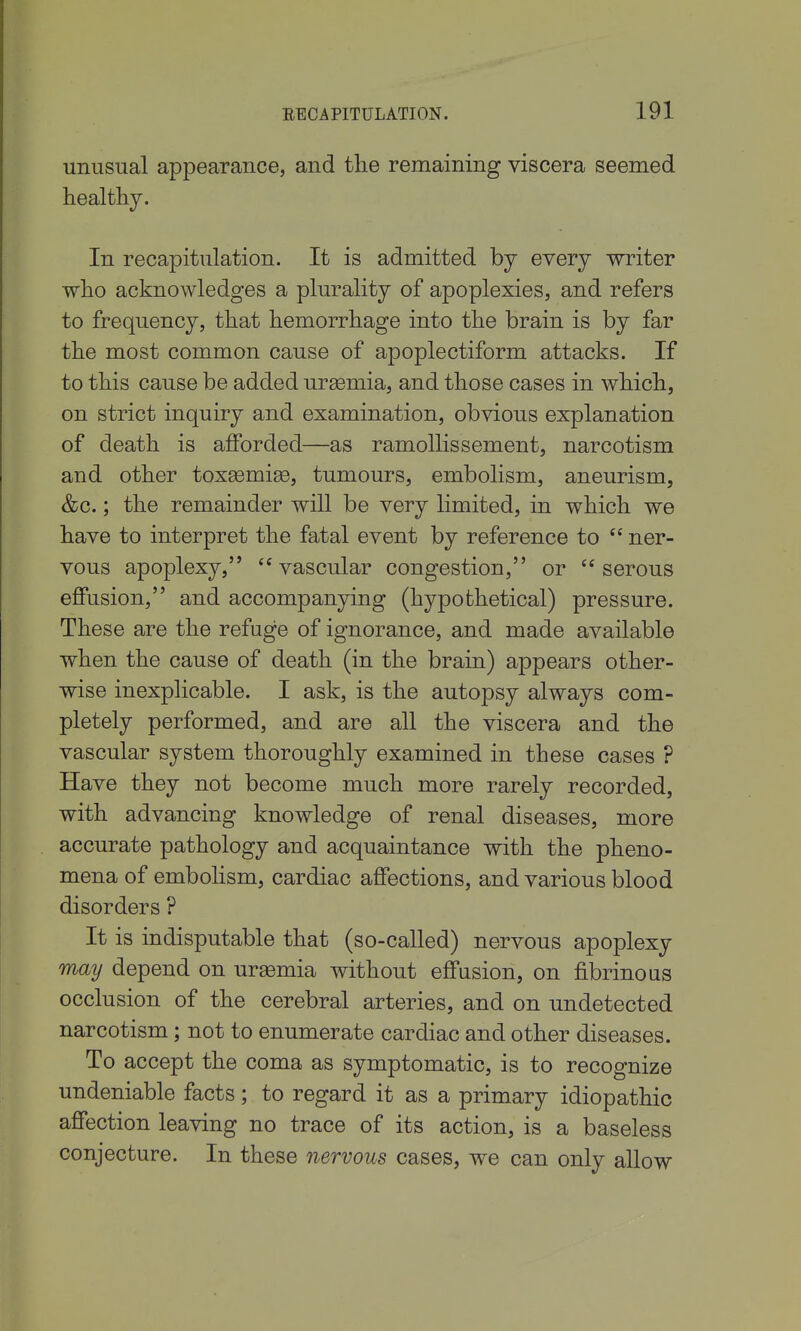 unusual appearance, and the remaining viscera seemed healthy. In recapitulation. It is admitted by every writer who acknowledges a plurality of apoplexies, and refers to frequency, that hemorrhage into the brain is by far the most common cause of apoplectiform attacks. If to this cause be added uraemia, and those cases in which, on strict inquiry and examination, obvious explanation of death is afforded—as ramollissement, narcotism and other toxEemige, tumours, embolism, aneurism, &c.; the remainder will be very limited, in which we have to interpret the fatal event by reference to  ner- vous apoplexy,  vascular congestion, or  serous effusion, and accompanying (hypothetical) pressure. These are the refuge of ignorance, and made available when the cause of death (in the brain) appears other- wise inexplicable. I ask, is the autopsy always com- pletely performed, and are all the viscera and the vascular system thoroughly examined in these cases ? Have they not become much more rarely recorded, with advancing knowledge of renal diseases, more accurate pathology and acquaintance with the pheno- mena of embolism, cardiac affections, and various blood disorders ? It is indisputable that (so-called) nervous apoplexy may depend on uraemia without effusion, on fibrinous occlusion of the cerebral arteries, and on undetected narcotism; not to enumerate cardiac and other diseases. To accept the coma as symptomatic, is to recognize undeniable facts; to regard it as a primary idiopathic affection leaving no trace of its action, is a baseless conjecture. In these nervous cases, we can only allow