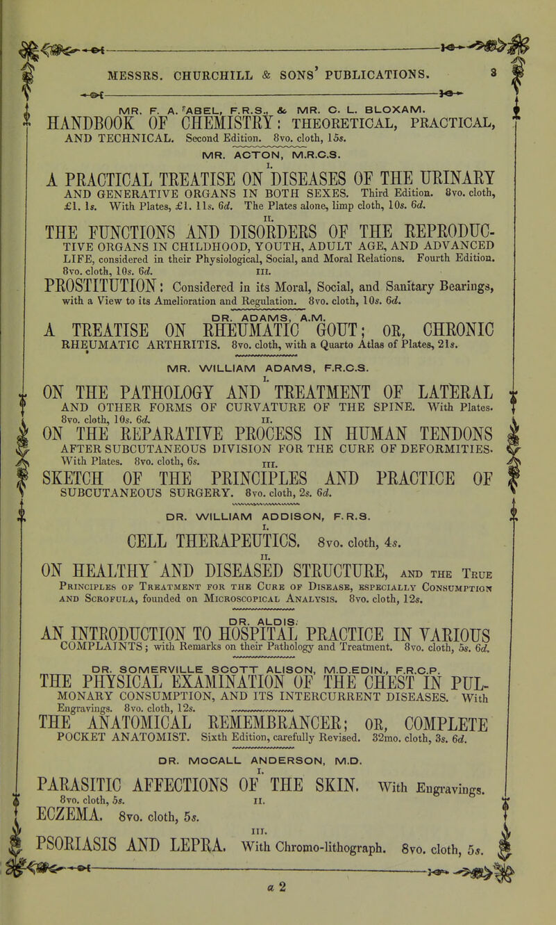 \^m^*^ 1^^5^^ MESSRS. CHURCHILL & SONS* PUBLICATIONS. — —— H HANDBOOK OF CHEMISTRY: theoretical, practical, AND TECHNICAL. Second Edition. 8vo. cloth, 15s. MR. ACTON, M.R.C.S. A PRACTICAL TREATISE ON DISEASES OF THE URINARY AND GENERATIVE ORGANS IN BOTH SEXES. Third Edition. 8vo. cloth, £1. Is. With Plates, £1. lis. 6rf. The Plates alone, limp cloth, 10s. 6</. THE FUNCTIONS AND DISORDERS OF THE REPRODUC- TIVE ORGANS IN CHILDHOOD, YOUTH, ADULT AGE, AND ADVANCED LIFE, considered in their Physiological, Social, and Moral Relations. Fourth Edition. PROSTITUTION: Considered in its Moral, Social, and Sanitary Bearings, with a View to its Amelioration and Regulation. 8vo. cloth, 10s. 6d. DR. ADAMS, A.M. A TREATISE ON RHEUMATIC GOUT; OR, CHRONIC RHEUMATIC ARTHRITIS. 8vo. cloth, with a Quarto Atlas of Plates, 21s. MR. WILLIAM ADAMS, F.R.C.S. ON THE PATHOLOGY ANDTREATMENT OF LATlERAL AND OTHER FORMS OF CURVATURE OF THE SPINE. With Plates. 8vo. cloth, 10s. 6<L ir. ON THE REPARATIVE PROCESS IN HUMAN TENDONS AFTER SUBCUTANEOUS DIVISION FOR THE CURE OF DEFORMITIES- With Plates. 8vo. cloth, 6s. jjj SKETCH OF THE PRINCIPLES AND PRACTICE OF SUBCUTANEOUS SURGERY. 8vo. cloth, 2s. 6d. W\M tAAlVV^ VAAAA/V tAA'S'^Mi DR. WILLIAM ADDISON, F.R.S. CELL THERAPEUTICS. 8vo. cloth, 4.. ON HEALTHY AND DISEASED STRUCTURE, and the True Principles of Treatment for the Cure of Disease, especially Consumption AND Scrofula, founded on Microscopical Analysis. 8vo. cloth, 12^. DR. ALDIS. AN INTRODUCTION TO HOSPITAL PRACTICE IN VARIOUS COMPLAINTS; with Remarks on their Pathology and Treatment. Svo. cloth, 5s. 6d. DR. SOMERVILLE SCOTT ALISON, M.D.EDIN., F.R.C.P. THE PHYSICAL EXAMINATION OF THE CHEST IN PUL- MONARY CONSUMPTION, AND ITS INTERCURRENT DISEASES. With Engravings. 8vo. cloth, 12s. — — THE ANATOMICAL REMEMBRANCER; OR, COMPLETE POCKET ANATOMIST. Sixth Edition, carefully Revised. 32mo. cloth, 3s. 6d. DR. MOCALL ANDERSON, M.D. PARASITIC AFFECTIONS OF' THE SKIN. With Eugi-avings. 8vo. cloth, 5s. II. ECZEMA. 8vo. cloth, 5s. nr. PSORIASIS AND LEPHA. With Chrotno-lithograph. Svo. cloth, 5*. ^m^^ a 2