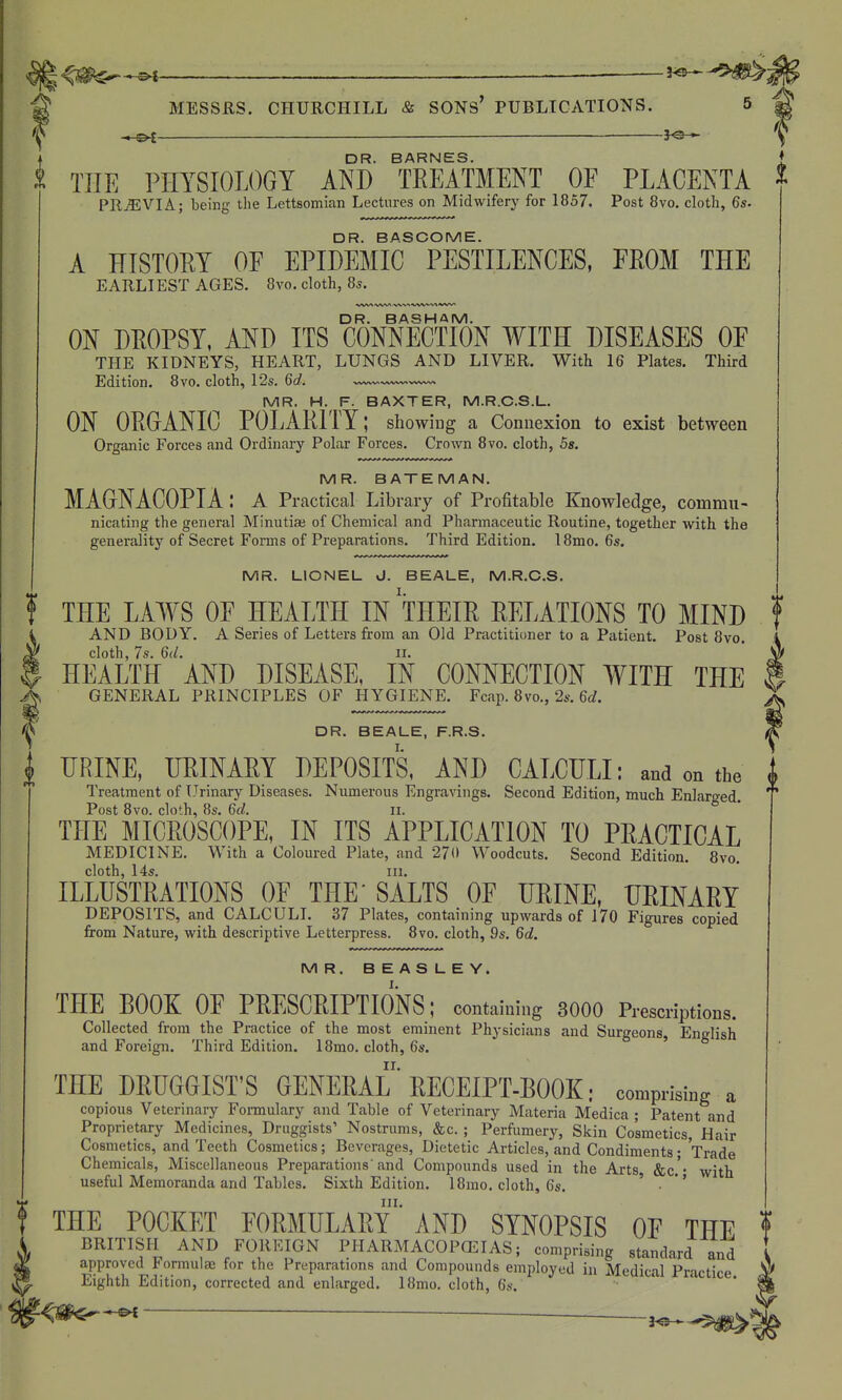 I s>i — DR. BARNES. PRi5;VIA; being the Lettsomian Lectures on Midwifery for 1857. Post 8vo. cloth, 6s. DR. BASCOME. A KISTOEY OF EPIDEMIC PESTILENCES, FEOM THE EARLIEST AGES. 8vo. cloth, 8s. DR. BASHAM. ON DEOPSY, AND ITS CONNECTION WITH DISEASES OF THE KIDNEYS, HEART, LUNGS AND LIVER. With 16 Plates. Third Edition. 8vo. cloth, 12s. 6d. MR. H. F. BAXTER, M.R.C.S.L. ON OEGANIC POLAEITY; showing a Connexion to exist between Organic Forces and Ordinary Polar Forces. Crown 8vo. cloth, 5s. MR. BATEMAN. MAGNACOPIA : a Practical Library of Profitable Knowledge, commu- nicating the general Minutiae of Chemical and Pharmaceutic Routine, together with the generality of Secret Forms of Preparations. Third Edition. 18mo. 6s. MR. LIONEL J. BEALE, M.R.C.S. f THE LAWS OF HEALTH IN THEIE EELATIONS TO MIND AND BODY. A Series of Letters from an Old Practitioner to a Patient. Post 8vo. cloth, 7s. 6d. II. HEALTH AND DISEASE, IN CONNECTION WITH THE GENERAL PRINCIPLES OF HYGIENE. Fcap. 8vo., 2s. 6rf. DR. BEALE, F.R.S. DRINE, UEINAEY DEPOSITS, AND CALCULI: and on the Treatment of Urinary Diseases. Numerous Engravings. Second Edition, much Enlarged Post 8vo. cloth, 8s. 6d. n. ° THE MICEOSCOPE, IN ITS APPLICATION TO PEACTICAL MEDICINE. With a Coloured Plate, and 27(1 Woodcuts. Second Edition. 8vo. cloth, 14s. III. ILLUSTEATIONS OF THE'SALTS OF UEINE, DEINAEY DEPOSITS, and CALCULI. 37 Plates, containing upwards of 170 Figures copied from Nature, with descriptive Letterpress. 8vo. cloth, 9s. 6d. MR. BEASLEY. THE BOOK OF PEESCEIPTIONS; containing 3000 Prescriptions. Collected from the Practice of the most eminent Physicians and Surgeons, English and Foreign. Third Edition. 18mo. cloth, 6s. ' THE DEUGOIST'S GENEEAL' EECEIPT-BOOK: comprising a copious Veterinary Fonnulary and Table of Veterinary Materia Medica ; Patent and Proprietary Medicines, Druggists' Nostrums, &c. ; Perfumery, Skin Cosmetics, Hair Cosmetics, and Teeth Cosmetics; Beverages, Dietetic Articles, and Condiments; Trade Chemicals, Miscellaneous Preparations'and Compounds used in the Arts &c.'- with useful Memoranda and Tables. Sixth Edition. 18mo. cloth, 6s. ' . *' 0 in. THE POCKET FOEMULAEY AND SYNOPSIS OF THE BRITISH AND FOREIGN PHARMACOPCEIAS; comprising standard and approved Formulae for the Preparations and Compounds employed in Medical Practice Eighth Edition, corrected and enlarged. 18mo. cloth, 6s.