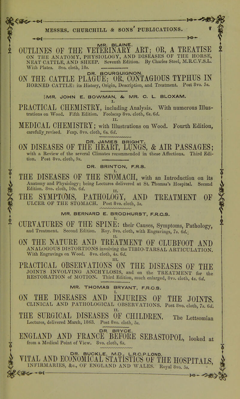 — — — l<s - IVIR BLAINE OUTLINES OF THE YETERINARY ART; OR, A TREATISE ON THE ANATOMY, PHYSIOLOGY, AND DISEASES OF THE HORSE, NEAT CATTLE, AND SHEEP. Seventh Edition. By Charles Steel, M.R.C.V.S.L. With Plates. 8vo. cloth, 18s. DR. BOURGUIGNON. „^ ON THE CATTLE PLAGUE; OR, CONTAGIOUS TYPHUS IN HORNED CATTLE: its History, Origin, Description, and Treatment. Post 8vo. 5s. [MR. JOHN E. BOWMAN, &. MR. O. L. BLOXAM. I. PRACTICAL CHEMISTRY, including Analysis. With numerous Illus- trations on Wood. Fifth Edition, Foolscap 8vo. cloth, 6s. M. II. MEDICAL CHEMISTRY; with illustrations on Wood. Fourth Edition, carefully ^revised. Fcap. 8yo. cloth, 6s. Qd. ON DISEASES OF ThT HEART, TuNGS, & AIR PASSAGES; with a Review of the several Climates recommended in these Aifections. Third Edi- tion. Post 8vo. cloth, 9s. DR. BRINTON, F.R.S. THE DISEASES OF THE STOMACH, with an introduction on its Anatomy and Physiology; being Lectures delivered at St. Thomas's Hospital. Second Edition. 8vo. cloth, 10s. 6c?. jj THE SYMPTOMS. PATHOLOGY, AND TREATMENT OF ULCER OF THE STOMACH. Post 8vo. cloth, 5s. MR. BERNARD E. BRODHURST, F.R.C.S. CURYATURES OF THE SPINE: their Causes, Symptoms, Pathology, and Treatment. Second Edition. Roy. 8vo. cloth, with Engravings, 7s. 6d.: ON THE NATURE AND TREATMENT OF CLUBFOOT AND ANALOGOUS DISTORTIONS involving the TIBIO-TARSAL ARTICULATION. With Engravings on Wood. 8vo. cloth, 4s. Qd. III. PRACTICAL OBSERYATIONS ON THE DISEASES OF THE JOINTS INVOLVING ANCHYLOSIS, and on the TREATMENT for the RESTORATION of MOTION. Third Edition, much enlarged, 8vo. cloth, 4s. Gd. MR. THOMAS BRYANT, F.R.C.S. ON THE DISEASES AND INJURIES OF THE JOINTS CLINICAL AND PATHOLOGICAL OBSERVATIONS. Post 8vo. cloth, 7s. 6rf'. THE SURGICAL DISEASES OF CHILDREN. The Lettsomian Lectures, delivered March, 1863. Post Bvo. cloth, 5s. DR. BRYCE. ENGLAND AND FRANCE BEFORE SEBASTOPOL, looked at from a Medical Point of View. Bvo. cloth, 6s. DR. BUCKLE, M.D., L.R.C.P.LOND. YITAL AND ECONOMICAL STATISTICS OF THE HOSPITALS INFIRMARIES, &c., OF ENGLAND AND WALES. Royal 8vo. 5s. ' ^m^-^ ^