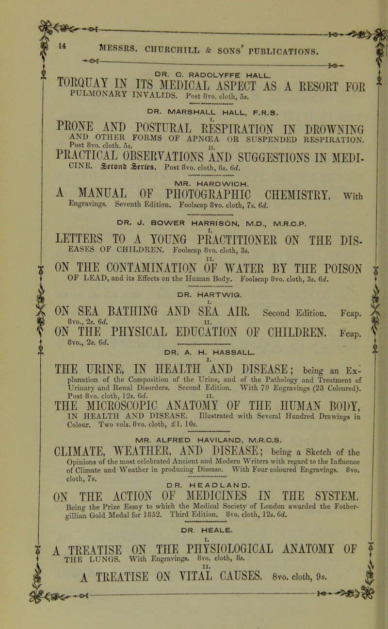 J^Jf ^ 14 MESSRS. CHURCHILL & SONS* PUBLICATIONS. DR. C. RADCLYFFE HALL. ^^?T9r^AIi^ ^TS MEDICAL ASPECT AS A EESOET FOR PULMONARY INVALIDS. Post fivo. cloth, 5s. DR. MARSHALL HALL, F.R.S. PRONE AND POSTURAL RESPIRATION IN DROWNING AND OTHER FORMS OF APNCEA OR SUSPENDED RESPIRATION. Post 8vo. cloth. 5s. II PRACTICAL OBSERYATIONS AND SUGGESTIONS IN MEDI- CINE. Srconti Sfrfea. Post 8vo. cloth, 8s. 6d. MR. HARDWICH. A MANUAL OF PHOTOGRAPHIC CHEMISTRY. With Engravings. Seventh Edition. Foolscap 8vo. cloth, 7s. 6d. 1 DR. J. BOWER HARRISON, M.D., M.R.C.P. LETTERS TO A YOUNG PRACTITIONER ON THE DIS- EASES OF CHILDREN. Foolscap 8vo, cloth, 3s. ON THE CONTAMINATION OF WATER BY THE POISON i OF LEAD, and its Effects on the Human Body. Foolscap 8vo. cloth, 3s. 6d. DR. HARTWIQ. ON SEA BATHING AND SEA AIR. Second Edition. Fcap. 8vo., 2s. 6rf. II. ON THE PHYSICAL EDUCATION OF CHILDREN. Fcap. 8vo,, 2s. 6d. * DR. A. H. HASSALL. THE URINE, IN HEALTH AND DISEASE; being an Ex: planation of the Composition of the Urine, and of the Pathology and Treatment of Urinary and Renal Disorders. Second Edition. With 79 Engravings (23 Coloured). Post 8vo. cloth, 12s. 6d. ii. THE MICROSCOPIC ANATOMY OF THE HUMAN BODY, IN HEALTH AND DISEASE. Illustrated with Several Hundred Drawings in Colour. Two vols. 8vo. cloth, £1. 10s. MR. ALFRED HAVILAND, M.R.C.S. CLIMATE, WEATHER, AND DISEASE; being a sketch of the Opinions of the most celebrated Ancient and Modern Writers with regard to the Influence of Climate and Weather in producing Disease. With Four coloured Engravings. 8vo. cloth, 7s. ^ TTeTdTTa N D ON THE ACTION OF ' MEDICINES' IN THE SYSTEM. Beino- the Prize Essay to which the Medical Society of London awarded the Fother- gillian Gold Medal for 1852. Third Edition. 8vo. cloth, 12s. 6rf. DR. HEALE. ? A TREATISE ON THE PHYSIOLOGICAL ANATOMY OF f T THE LUNGS. With Engravings. 8vo. cloth, 8s. ^ A TREATISE ON YITAL CAUSES. 8vo. doth, 9.. ^j^f^'-^ — -•$1^8^