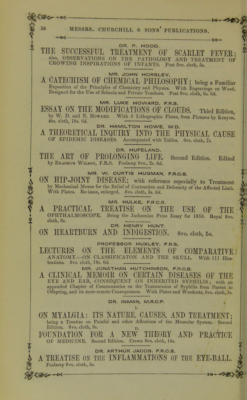 ——_ DR. P. HOOD, THE SUCCESSFUL TREATMENT OF SCARLET FEYEE; also, OBSERVATIONS ON THE PATHOLOGY AND TREATMENT OF CROWING INSPIRATIONS OF INFANTS. Post 8vo. cloth, 5s. MR. JOHN HORSLEY. A CATECHISM OF CHEMICAL PHILOSOPHY; being a Familiar Exposition of the Principles of Chemistry and Physics. With Engravings on Wood. Designed for the Use of Schools and Private Teachers. Post 8vo. cloth, 6s. 6d. i MR. LUKE HOWARD, F.R.S. ESSAY ON THE MODIFICATIONS OF CLOUDS. Third Edition, by W. D. and E. Howard. With 6 Lithographic Plates, from Pictures by Kenvonl 4to. cloth, 10s. Gd. ^ ^ DR. HAMILTON HOWE, M.D. A THEORETICAL INQUIRY INTO THE PHYSICAL CAUSE OF EPIDEMIC DISEASES. Accompanied mth Tables. 8vo. cloth, 7s. DR. HUFELAND. THE ART OF PROLONGINO LIFE. Second Edition. Edited by Erasmus Wilson, F.R.S. Foolscap 8vo., 2s. 6d. MR. W. CURTIS HUGMAN, F.R.C.S. ON HIP-JOINT DISEASE; with reference especially to Treatment I by Mechanical Means for the Relief of Contraction and Deformity of the AflFected Limb. M With Plates. Re-issue, enlarged. 8vo. cloth, 3s. 6d. ' ^ IVIR HULKE F R C 3 A PRACTICAL TREATISE ON THE USE OF THE OPHTHALMOSCOPE. Being the Jacksonian Prize Essay for 1859. Royal 8vo. cloth, 8s. DR. HENRY HUNT. ON HEARTBURN AND INDIGESTION. 8yo.cioth,5.. PROFESSOR HUXLEY, F.R.S. LECTURES ON THE ELEMENTS OF COMPARATIVE ANATOMY.—ON CLASSIFICATON AND THE SKULL. With 111 Illus- trations. 8vo. cloth, 10s. 6d. MR. JONATHAN HUTCHINSON, F.R.C.S. A CLINICAL MEMOIR ON CERTAIN DISEASES OF THE EYE AND EAR, CONSEQUENT ON INHERITED SYPHILIS; with an appended Chapter of Commentaries on the Transmission of Syphilis from Parent to Offspring, and its more remote Consequences. With Plates and Woodcuts, 8vo. cloth, Js. DR. INMAN, M.R.C.P. , I. ON MYALGIA: ITS NATURE, CAUSES, AND TREATMENT; being a Treatise on Painful and other Affections of the Muscular System. - Second Edition, 8vo. cloth, 9s. u FOUNDATION FOR A NEW THEORY AND PRACTICE OF MEDICINE. Second Edition. Crown 8vo. cloth, lOs. DR. ARTHUR JACOB, F.R.C.S. A TREATISE ON THE INFLAMMATIONS OE THE EYE-BALL. Foolscap 8vo. cloth, 6s. ^S^^